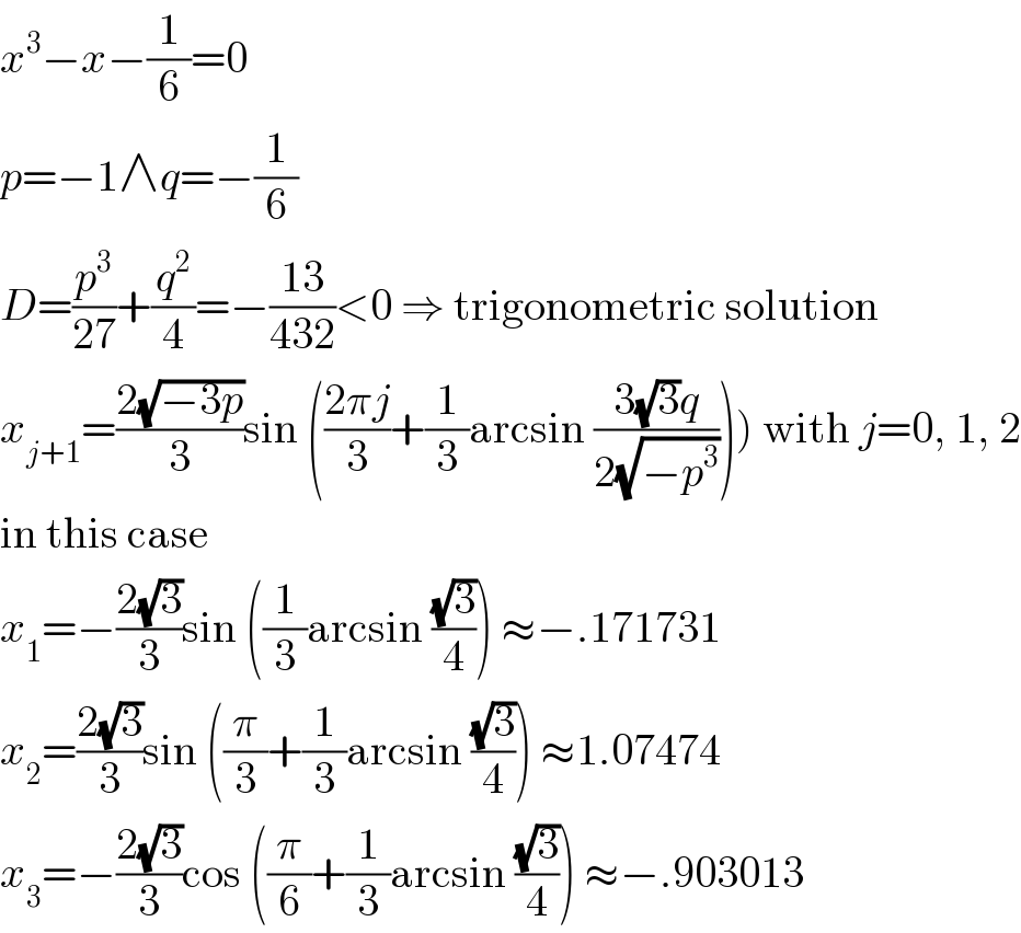 x^3 −x−(1/6)=0  p=−1∧q=−(1/6)  D=(p^3 /(27))+(q^2 /4)=−((13)/(432))<0 ⇒ trigonometric solution  x_(j+1) =((2(√(−3p)))/3)sin (((2πj)/3)+(1/3)arcsin ((3(√3)q)/(2(√(−p^3 )))))) with j=0, 1, 2  in this case  x_1 =−((2(√3))/3)sin ((1/3)arcsin ((√3)/4)) ≈−.171731  x_2 =((2(√3))/3)sin ((π/3)+(1/3)arcsin ((√3)/4)) ≈1.07474  x_3 =−((2(√3))/3)cos ((π/6)+(1/3)arcsin ((√3)/4)) ≈−.903013  