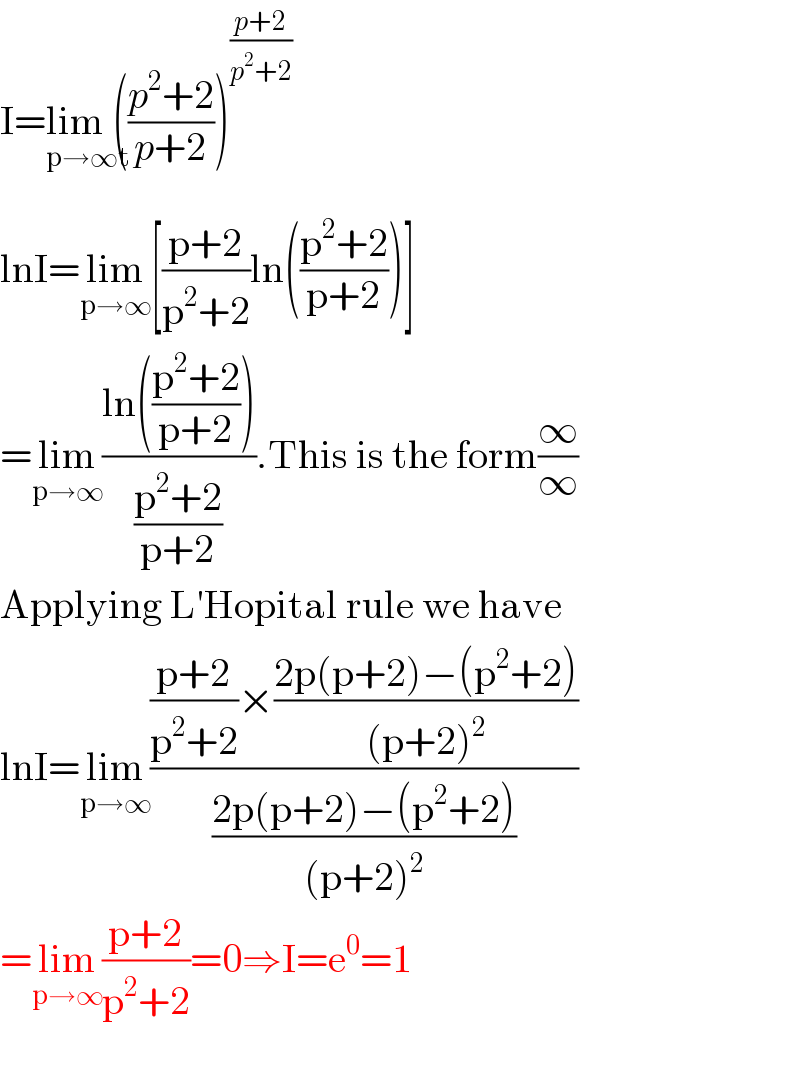 I=lim (_(p→∞t) ((p^2 +2)/(p+2)))^((p+2)/(p^2 +2))    lnI=lim_(p→∞) [((p+2)/(p^2 +2))ln(((p^2 +2)/(p+2)))]  =lim_(p→∞) ((ln(((p^2 +2)/(p+2))))/((p^2 +2)/(p+2))).This is the form(∞/∞)  Applying L′Hopital rule we have  lnI=lim_(p→∞) ((((p+2)/(p^2 +2))×((2p(p+2)−(p^2 +2))/((p+2)^2 )))/((2p(p+2)−(p^2 +2))/((p+2)^2 )))  =lim_(p→∞) ((p+2)/(p^2 +2))=0⇒I=e^0 =1    