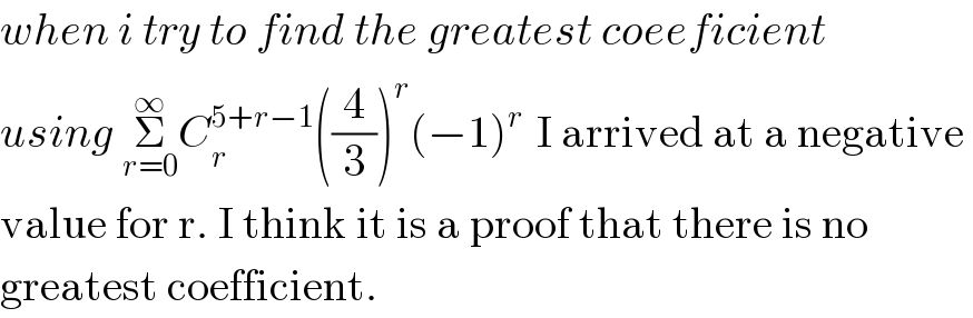 when i try to find the greatest coeeficient  using Σ_(r=0) ^∞ C_r ^(5+r−1) ((4/3))^r (−1)^(r )  I arrived at a negative   value for r. I think it is a proof that there is no   greatest coefficient.  