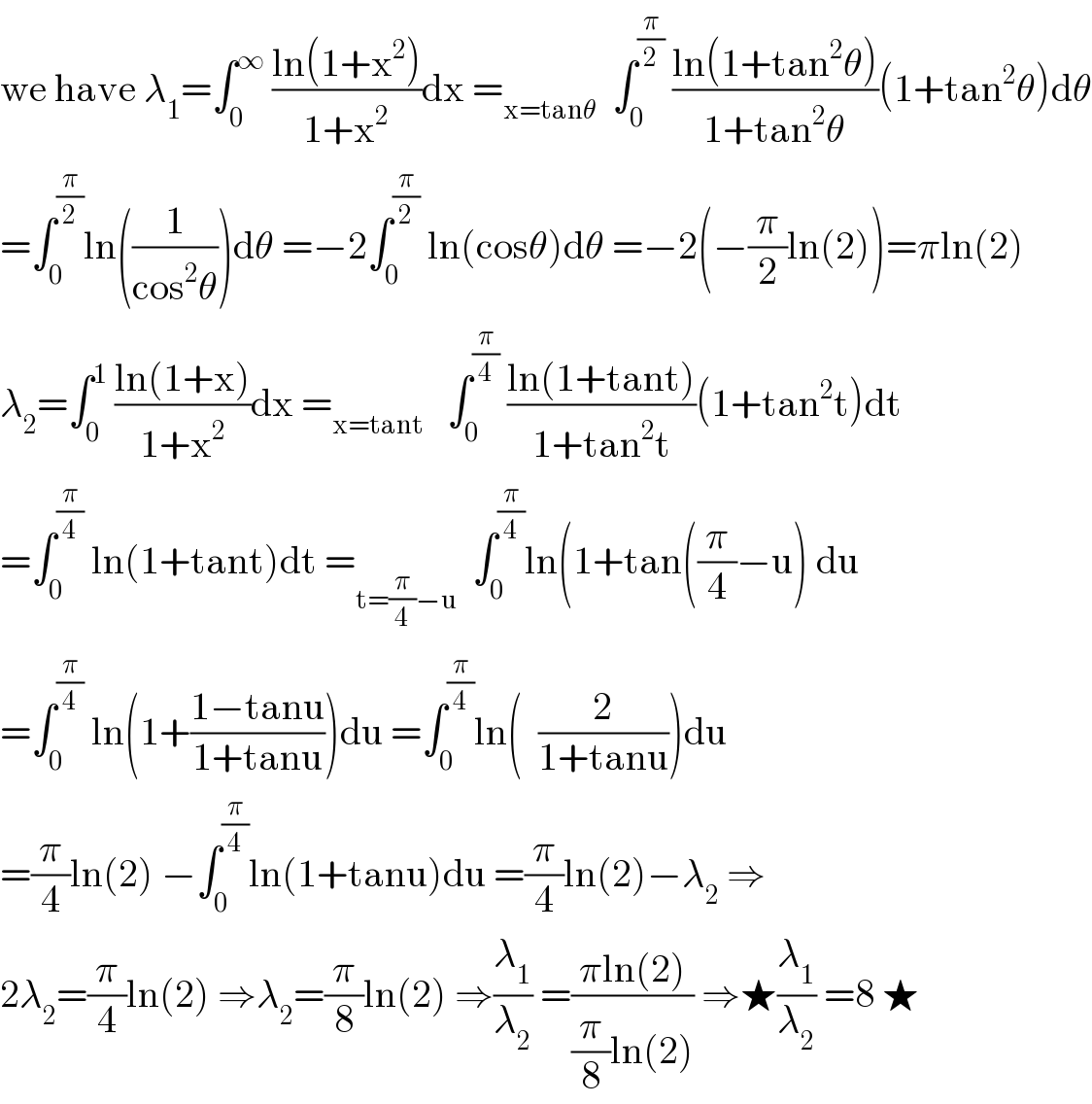 we have λ_1 =∫_0 ^∞  ((ln(1+x^2 ))/(1+x^2 ))dx =_(x=tanθ)   ∫_0 ^(π/2)  ((ln(1+tan^2 θ))/(1+tan^2 θ))(1+tan^2 θ)dθ  =∫_0 ^(π/2) ln((1/(cos^2 θ)))dθ =−2∫_0 ^(π/2)  ln(cosθ)dθ =−2(−(π/2)ln(2))=πln(2)  λ_2 =∫_0 ^1  ((ln(1+x))/(1+x^2 ))dx =_(x=tant)    ∫_0 ^(π/4)  ((ln(1+tant))/(1+tan^2 t))(1+tan^2 t)dt  =∫_0 ^(π/4)  ln(1+tant)dt =_(t=(π/4)−u)   ∫_0 ^(π/4) ln(1+tan((π/4)−u) du  =∫_0 ^(π/4)  ln(1+((1−tanu)/(1+tanu)))du =∫_0 ^(π/4) ln(  (2/(1+tanu)))du  =(π/4)ln(2) −∫_0 ^(π/4) ln(1+tanu)du =(π/4)ln(2)−λ_2  ⇒  2λ_2 =(π/4)ln(2) ⇒λ_2 =(π/8)ln(2) ⇒(λ_1 /λ_2 ) =((πln(2))/((π/8)ln(2))) ⇒★(λ_1 /λ_2 ) =8 ★  