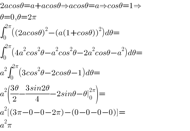 2acosθ=a+acosθ⇒acosθ=a⇒cosθ=1⇒  θ=0,θ=2π  ∫_0 ^(2π) ((2acosθ)^2 −(a(1+cosθ))^2 )dθ=  ∫_0 ^(2π) (4a^2 cos^2 θ−a^2 cos^2 θ−2a^2 cosθ−a^2 )dθ=  a^2 ∫_0 ^(2π) (3cos^2 θ−2cosθ−1)dθ=  a^2 (((3θ)/2)−((3sin2θ)/4)−2sinθ−θ∣_0 ^(2π) )=  a^2 [(3π−0−0−2π)−(0−0−0−0)]=  a^2 π  