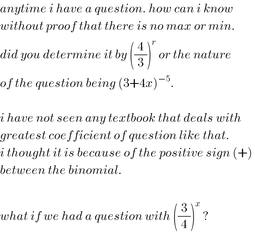 anytime i have a question. how can i know  without proof that there is no max or min.  did you determine it by ((4/3))^r  or the nature  of the question being (3+4x)^(−5) .    i have not seen any textbook that deals with  greatest coefficient of question like that.   i thought it is because of the positive sign (+)   between the binomial.    what if we had a question with ((3/4))^x  ?  
