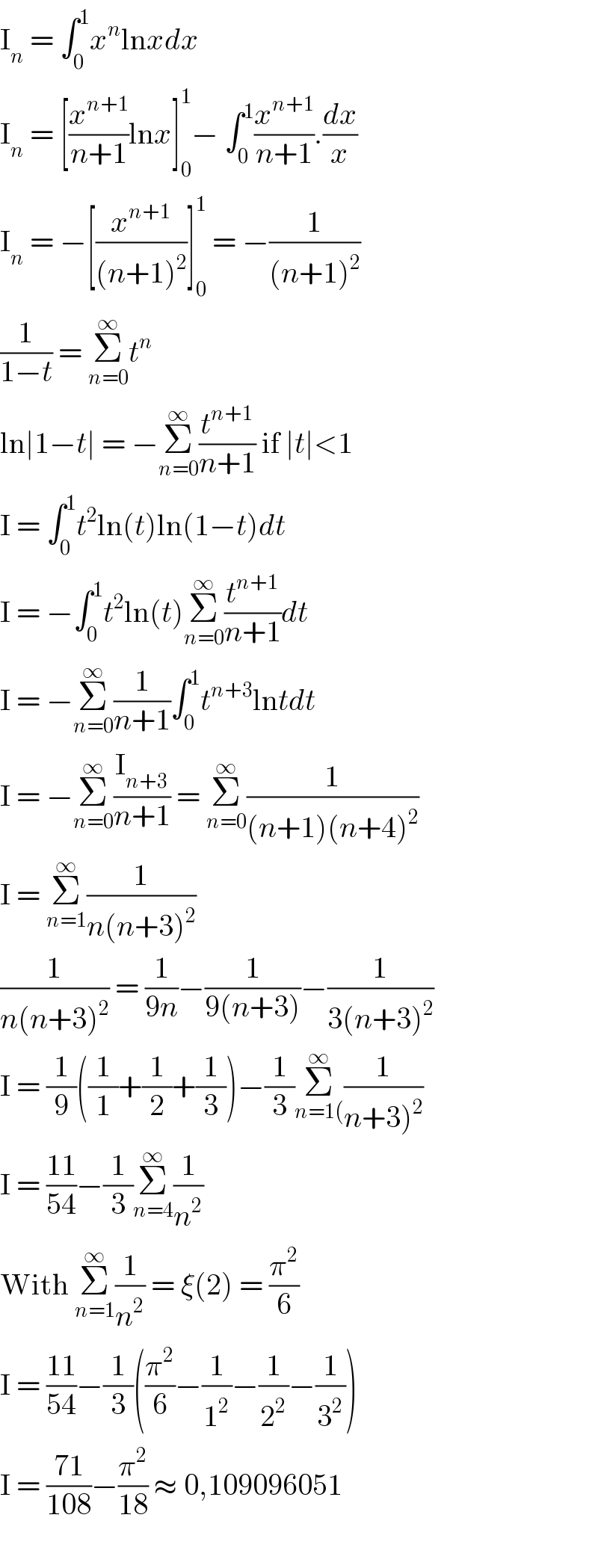 I_n  = ∫_0 ^1 x^n lnxdx  I_n  = [(x^(n+1) /(n+1))lnx]_0 ^1 − ∫_0 ^1 (x^(n+1) /(n+1)).(dx/x)  I_n  = −[(x^(n+1) /((n+1)^2 ))]_0 ^1  = −(1/((n+1)^2 ))  (1/(1−t)) = Σ_(n=0) ^∞ t^n   ln∣1−t∣ = −Σ_(n=0) ^∞ (t^(n+1) /(n+1)) if ∣t∣<1  I = ∫_0 ^1 t^2 ln(t)ln(1−t)dt  I = −∫_0 ^1 t^2 ln(t)Σ_(n=0) ^∞ (t^(n+1) /(n+1))dt  I = −Σ_(n=0) ^∞ (1/(n+1))∫_0 ^1 t^(n+3) lntdt  I = −Σ_(n=0) ^∞ (I_(n+3) /(n+1)) = Σ_(n=0) ^∞ (1/((n+1)(n+4)^2 ))  I = Σ_(n=1) ^∞ (1/(n(n+3)^2 ))  (1/(n(n+3)^2 )) = (1/(9n))−(1/(9(n+3)))−(1/(3(n+3)^2 ))  I = (1/9)((1/1)+(1/2)+(1/3))−(1/3)Σ_(n=1() ^∞ (1/(n+3)^2 ))  I = ((11)/(54))−(1/3)Σ_(n=4) ^∞ (1/n^2 )  With Σ_(n=1) ^∞ (1/n^2 ) = ξ(2) = (π^2 /6)  I = ((11)/(54))−(1/3)((π^2 /6)−(1/1^2 )−(1/2^2 )−(1/3^2 ))  I = ((71)/(108))−(π^2 /(18)) ≈ 0,109096051    