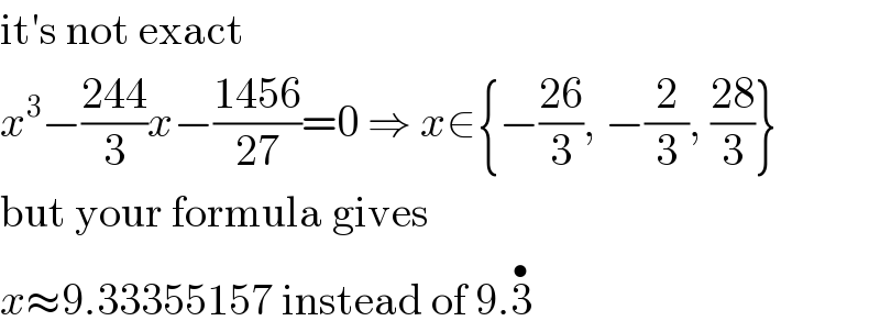it′s not exact  x^3 −((244)/3)x−((1456)/(27))=0 ⇒ x∈{−((26)/3), −(2/3), ((28)/3)}  but your formula gives  x≈9.33355157 instead of 9.3^•   