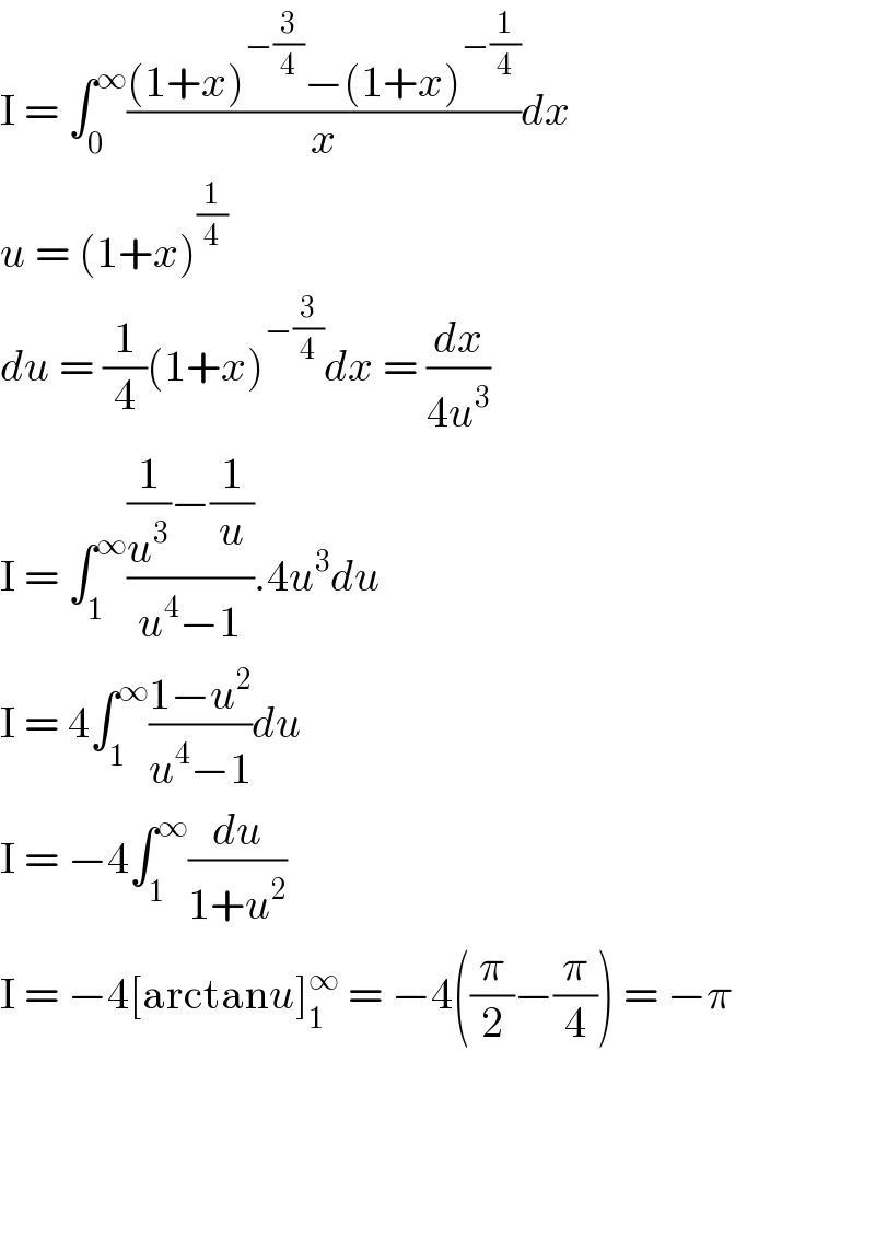 I = ∫_0 ^∞ (((1+x)^(−(3/4)) −(1+x)^(−(1/4)) )/x)dx  u = (1+x)^(1/4)   du = (1/4)(1+x)^(−(3/4)) dx = (dx/(4u^3 ))  I = ∫_1 ^∞ (((1/u^3 )−(1/u))/(u^4 −1)).4u^3 du  I = 4∫_1 ^∞ ((1−u^2 )/(u^4 −1))du  I = −4∫_1 ^∞ (du/(1+u^2 ))  I = −4[arctanu]_1 ^∞  = −4((π/2)−(π/4)) = −π        