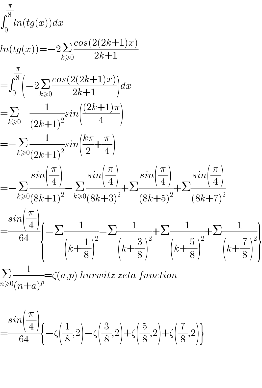 ∫_0 ^(π/8) ln(tg(x))dx  ln(tg(x))=−2Σ_(k≥0) ((cos(2(2k+1)x))/(2k+1))  =∫_0 ^(π/8) (−2Σ_(k≥0) ((cos(2(2k+1)x))/(2k+1)))dx  =Σ_(k≥0) −(1/((2k+1)^2 ))sin((((2k+1)π)/4))  =−Σ_(k≥0) (1/((2k+1)^2 ))sin(((kπ)/2)+(π/4))  =−Σ_(k≥0) ((sin((π/4)))/((8k+1)^2 ))−Σ_(k≥0) ((sin((π/4)))/((8k+3)^2 ))+Σ((sin((π/4)))/((8k+5)^2 ))+Σ((sin((π/4)))/((8k+7)^2 ))  =((sin((π/4)))/(64)){−Σ(1/((k+(1/8))^2 ))−Σ(1/((k+(3/8))^2 ))+Σ(1/((k+(5/8))^2 ))+Σ(1/((k+(7/8))^2 ))}  Σ_(n≥0) (1/((n+a)^p ))=ζ(a,p) hurwitz zeta function    =((sin((π/4)))/(64)){−ζ((1/8),2)−ζ((3/8),2)+ζ((5/8),2)+ζ((7/8),2)}        