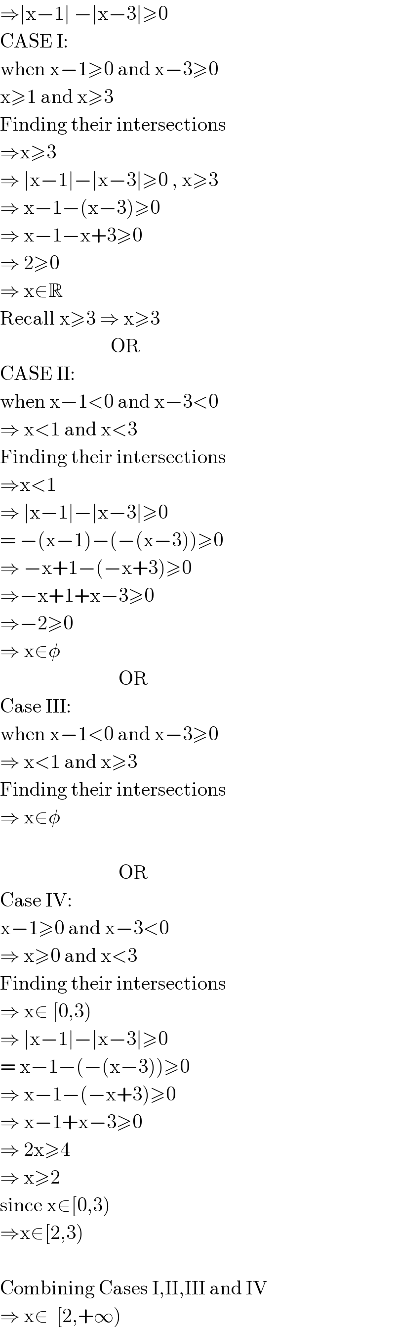 ⇒∣x−1∣ −∣x−3∣≥0  CASE I:  when x−1≥0 and x−3≥0  x≥1 and x≥3  Finding their intersections  ⇒x≥3  ⇒ ∣x−1∣−∣x−3∣≥0 , x≥3  ⇒ x−1−(x−3)≥0  ⇒ x−1−x+3≥0  ⇒ 2≥0  ⇒ x∈R  Recall x≥3 ⇒ x≥3                              OR  CASE II:  when x−1<0 and x−3<0  ⇒ x<1 and x<3  Finding their intersections  ⇒x<1  ⇒ ∣x−1∣−∣x−3∣≥0  = −(x−1)−(−(x−3))≥0  ⇒ −x+1−(−x+3)≥0  ⇒−x+1+x−3≥0  ⇒−2≥0  ⇒ x∈φ                                OR  Case III:  when x−1<0 and x−3≥0  ⇒ x<1 and x≥3   Finding their intersections  ⇒ x∈φ                                  OR  Case IV:  x−1≥0 and x−3<0  ⇒ x≥0 and x<3  Finding their intersections  ⇒ x∈ [0,3)  ⇒ ∣x−1∣−∣x−3∣≥0  = x−1−(−(x−3))≥0  ⇒ x−1−(−x+3)≥0  ⇒ x−1+x−3≥0  ⇒ 2x≥4  ⇒ x≥2  since x∈[0,3)  ⇒x∈[2,3)    Combining Cases I,II,III and IV  ⇒ x∈  [2,+∞)  