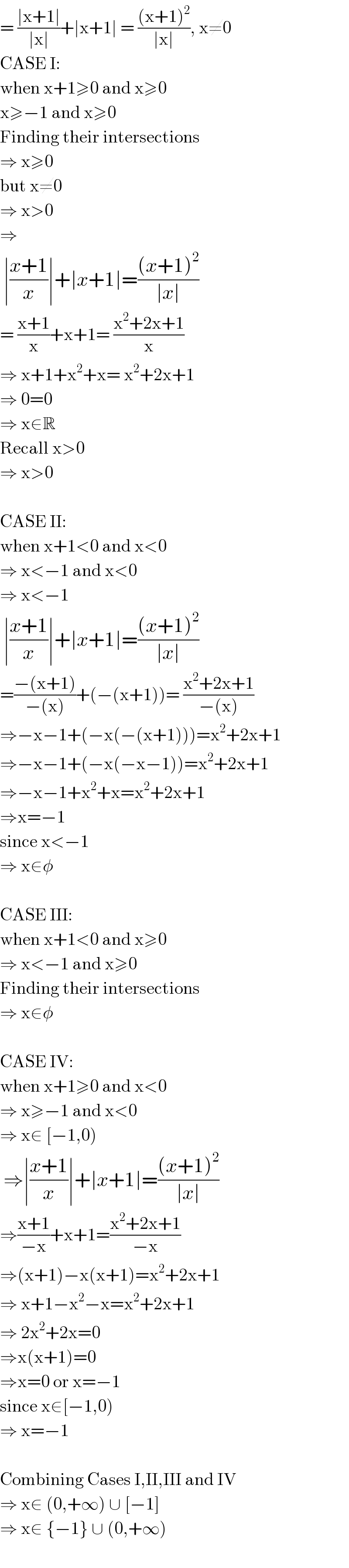 = ((∣x+1∣)/(∣x∣))+∣x+1∣ = (((x+1)^2 )/(∣x∣)), x≠0  CASE I:  when x+1≥0 and x≥0  x≥−1 and x≥0  Finding their intersections  ⇒ x≥0   but x≠0  ⇒ x>0  ⇒   ∣((x+1)/x)∣+∣x+1∣=(((x+1)^2 )/(∣x∣))   = ((x+1)/x)+x+1= ((x^2 +2x+1)/x)  ⇒ x+1+x^2 +x= x^2 +2x+1  ⇒ 0=0  ⇒ x∈R  Recall x>0  ⇒ x>0    CASE II:  when x+1<0 and x<0  ⇒ x<−1 and x<0  ⇒ x<−1   ∣((x+1)/x)∣+∣x+1∣=(((x+1)^2 )/(∣x∣))   =((−(x+1))/(−(x)))+(−(x+1))= ((x^2 +2x+1)/(−(x)))  ⇒−x−1+(−x(−(x+1)))=x^2 +2x+1  ⇒−x−1+(−x(−x−1))=x^2 +2x+1  ⇒−x−1+x^2 +x=x^2 +2x+1  ⇒x=−1  since x<−1  ⇒ x∈φ    CASE III:  when x+1<0 and x≥0  ⇒ x<−1 and x≥0  Finding their intersections  ⇒ x∈φ    CASE IV:  when x+1≥0 and x<0  ⇒ x≥−1 and x<0  ⇒ x∈ [−1,0)   ⇒∣((x+1)/x)∣+∣x+1∣=(((x+1)^2 )/(∣x∣))    ⇒((x+1)/(−x))+x+1=((x^2 +2x+1)/(−x))  ⇒(x+1)−x(x+1)=x^2 +2x+1  ⇒ x+1−x^2 −x=x^2 +2x+1  ⇒ 2x^2 +2x=0  ⇒x(x+1)=0  ⇒x=0 or x=−1  since x∈[−1,0)  ⇒ x=−1    Combining Cases I,II,III and IV  ⇒ x∈ (0,+∞) ∪ [−1]  ⇒ x∈ {−1} ∪ (0,+∞)    
