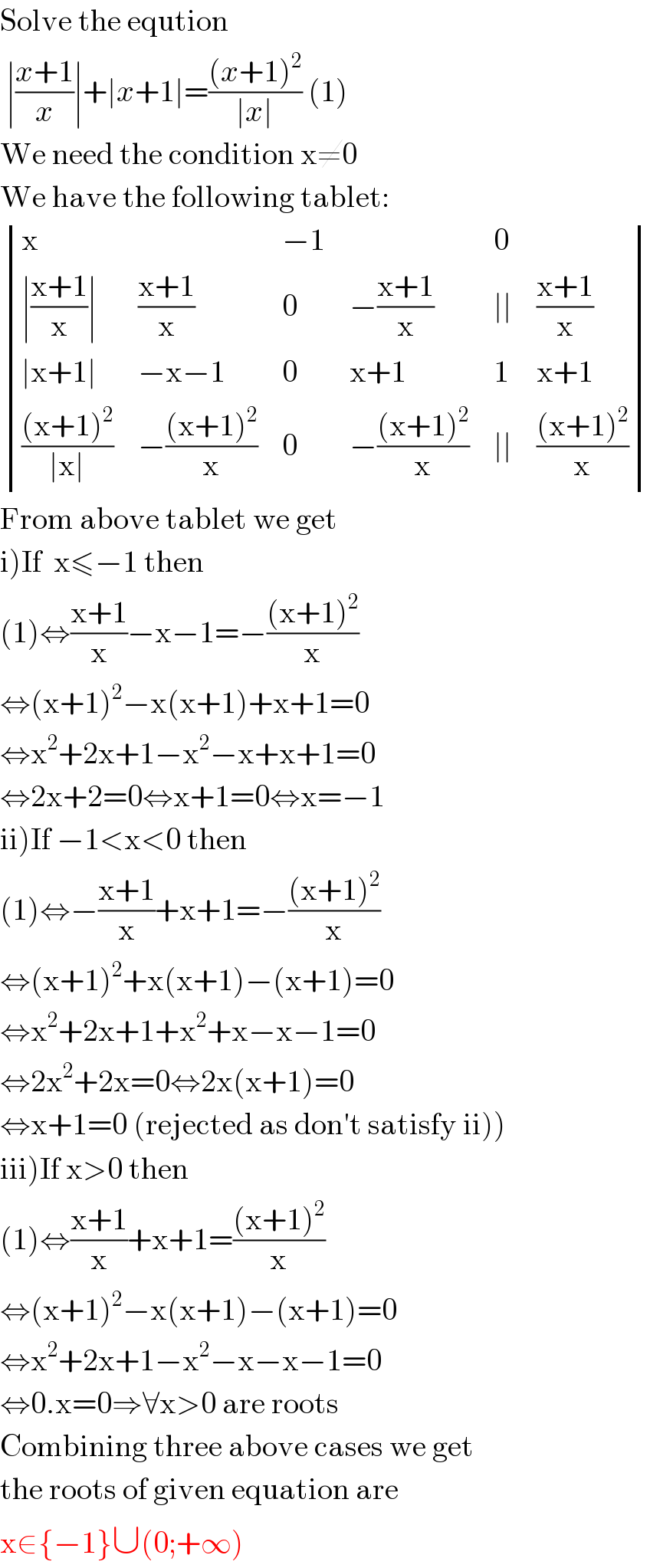 Solve the eqution   ∣((x+1)/x)∣+∣x+1∣=(((x+1)^2 )/(∣x∣)) (1)  We need the condition x≠0  We have the following tablet:   determinant ((x,,(−1),,0,),((∣((x+1)/x)∣),((x+1)/x),0,(−((x+1)/x)),(∣∣),((x+1)/x)),((∣x+1∣),(−x−1),0,(x+1),1,(x+1)),((((x+1)^2 )/(∣x∣)),(−(((x+1)^2 )/x)),0,(−(((x+1)^2 )/x)),(∣∣),(((x+1)^2 )/x)))  From above tablet we get  i)If  x≤−1 then  (1)⇔((x+1)/x)−x−1=−(((x+1)^2 )/x)  ⇔(x+1)^2 −x(x+1)+x+1=0  ⇔x^2 +2x+1−x^2 −x+x+1=0  ⇔2x+2=0⇔x+1=0⇔x=−1  ii)If −1<x<0 then  (1)⇔−((x+1)/x)+x+1=−(((x+1)^2 )/x)  ⇔(x+1)^2 +x(x+1)−(x+1)=0  ⇔x^2 +2x+1+x^2 +x−x−1=0  ⇔2x^2 +2x=0⇔2x(x+1)=0  ⇔x+1=0 (rejected as don′t satisfy ii))  iii)If x>0 then  (1)⇔((x+1)/x)+x+1=(((x+1)^2 )/x)  ⇔(x+1)^2 −x(x+1)−(x+1)=0  ⇔x^2 +2x+1−x^2 −x−x−1=0  ⇔0.x=0⇒∀x>0 are roots  Combining three above cases we get  the roots of given equation are  x∈{−1}∪(0;+∞)  