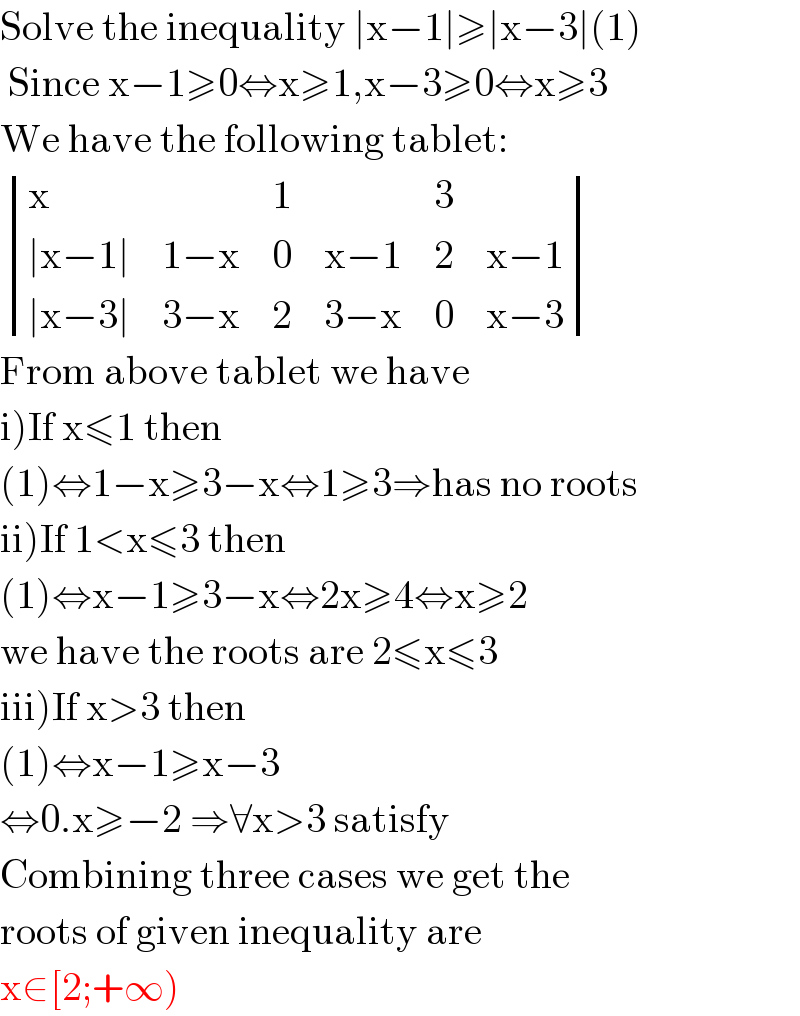 Solve the inequality ∣x−1∣≥∣x−3∣(1)   Since x−1≥0⇔x≥1,x−3≥0⇔x≥3  We have the following tablet:   determinant ((x,,1,,3,),((∣x−1∣),(1−x),0,(x−1),2,(x−1)),((∣x−3∣),(3−x),2,(3−x),0,(x−3)))  From above tablet we have  i)If x≤1 then  (1)⇔1−x≥3−x⇔1≥3⇒has no roots  ii)If 1<x≤3 then   (1)⇔x−1≥3−x⇔2x≥4⇔x≥2  we have the roots are 2≤x≤3  iii)If x>3 then   (1)⇔x−1≥x−3  ⇔0.x≥−2 ⇒∀x>3 satisfy   Combining three cases we get the  roots of given inequality are  x∈[2;+∞)  