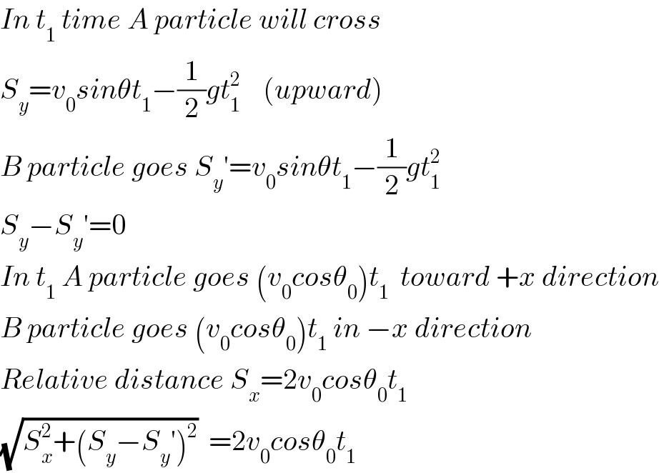 In t_1  time A particle will cross   S_y =v_0 sinθt_1 −(1/2)gt_1 ^2     (upward)  B particle goes S_y ′=v_0 sinθt_1 −(1/2)gt_1 ^2   S_y −S_y ′=0  In t_1  A particle goes (v_0 cosθ_0 )t_1   toward +x direction  B particle goes (v_0 cosθ_0 )t_1  in −x direction  Relative distance S_x =2v_0 cosθ_0 t_1   (√(S_x ^2 +(S_y −S_y ′)^2 ))  =2v_0 cosθ_0 t_1   