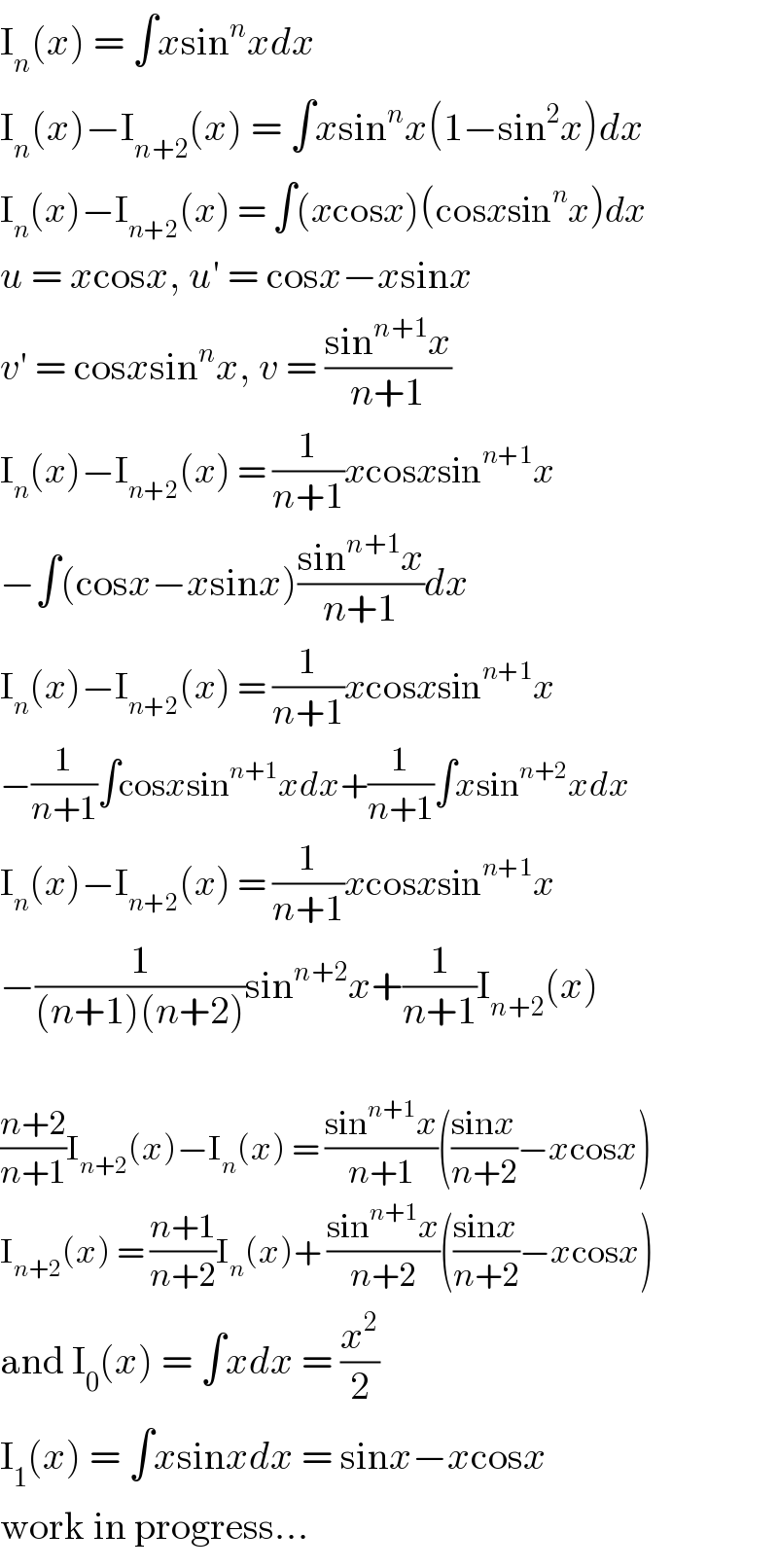 I_n (x) = ∫xsin^n xdx  I_n (x)−I_(n+2) (x) = ∫xsin^n x(1−sin^2 x)dx  I_n (x)−I_(n+2) (x) = ∫(xcosx)(cosxsin^n x)dx  u = xcosx, u′ = cosx−xsinx  v′ = cosxsin^n x, v = ((sin^(n+1) x)/(n+1))  I_n (x)−I_(n+2) (x) = (1/(n+1))xcosxsin^(n+1) x  −∫(cosx−xsinx)((sin^(n+1) x)/(n+1))dx  I_n (x)−I_(n+2) (x) = (1/(n+1))xcosxsin^(n+1) x  −(1/(n+1))∫cosxsin^(n+1) xdx+(1/(n+1))∫xsin^(n+2) xdx  I_n (x)−I_(n+2) (x) = (1/(n+1))xcosxsin^(n+1) x  −(1/((n+1)(n+2)))sin^(n+2) x+(1/(n+1))I_(n+2) (x)    ((n+2)/(n+1))I_(n+2) (x)−I_n (x) = ((sin^(n+1) x)/(n+1))(((sinx)/(n+2))−xcosx)  I_(n+2) (x) = ((n+1)/(n+2))I_n (x)+ ((sin^(n+1) x)/(n+2))(((sinx)/(n+2))−xcosx)  and I_0 (x) = ∫xdx = (x^2 /2)  I_1 (x) = ∫xsinxdx = sinx−xcosx  work in progress...  
