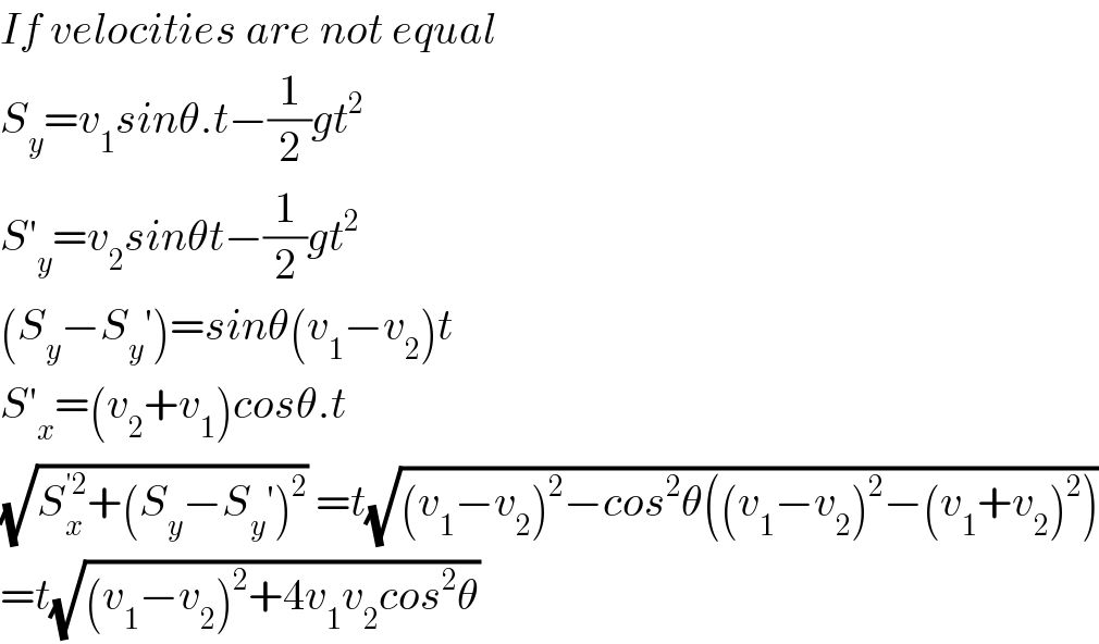 If velocities are not equal  S_y =v_1 sinθ.t−(1/2)gt^2   S′_y =v_2 sinθt−(1/2)gt^2   (S_y −S_y ′)=sinθ(v_1 −v_2 )t  S′_x =(v_2 +v_1 )cosθ.t  (√(S_x ^(′2) +(S_y −S_y ′)^2 )) =t(√((v_1 −v_2 )^2 −cos^2 θ((v_1 −v_2 )^2 −(v_1 +v_2 )^2 )))  =t(√((v_1 −v_2 )^2 +4v_1 v_2 cos^2 θ))  
