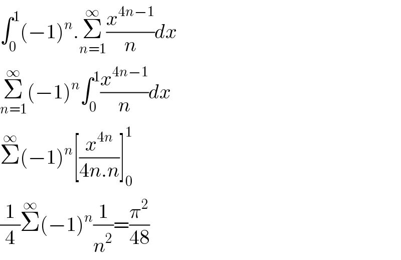 ∫_0 ^1 (−1)^n .Σ_(n=1) ^∞ (x^(4n−1) /n)dx  Σ_(n=1) ^∞ (−1)^n ∫_0 ^1 (x^(4n−1) /n)dx  Σ^∞ (−1)^n [(x^(4n) /(4n.n))]_0 ^1   (1/4)Σ^∞ (−1)^n (1/n^2 )=(π^2 /(48))  