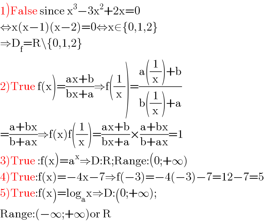 1)False since x^3 −3x^2 +2x=0  ⇔x(x−1)(x−2)=0⇔x∈{0,1,2}  ⇒D_f =R\{0,1,2}  2)True f(x)=((ax+b)/(bx+a))⇒f((1/x))=((a((1/x))+b)/(b((1/x))+a))  =((a+bx)/(b+ax))⇒f(x)f((1/x))=((ax+b)/(bx+a))×((a+bx)/(b+ax))=1  3)True :f(x)=a^x ⇒D:R;Range:(0;+∞)  4)True:f(x)=−4x−7⇒f(−3)=−4(−3)−7=12−7=5  5)True:f(x)=log_a x⇒D:(0;+∞);  Range:(−∞;+∞)or R  