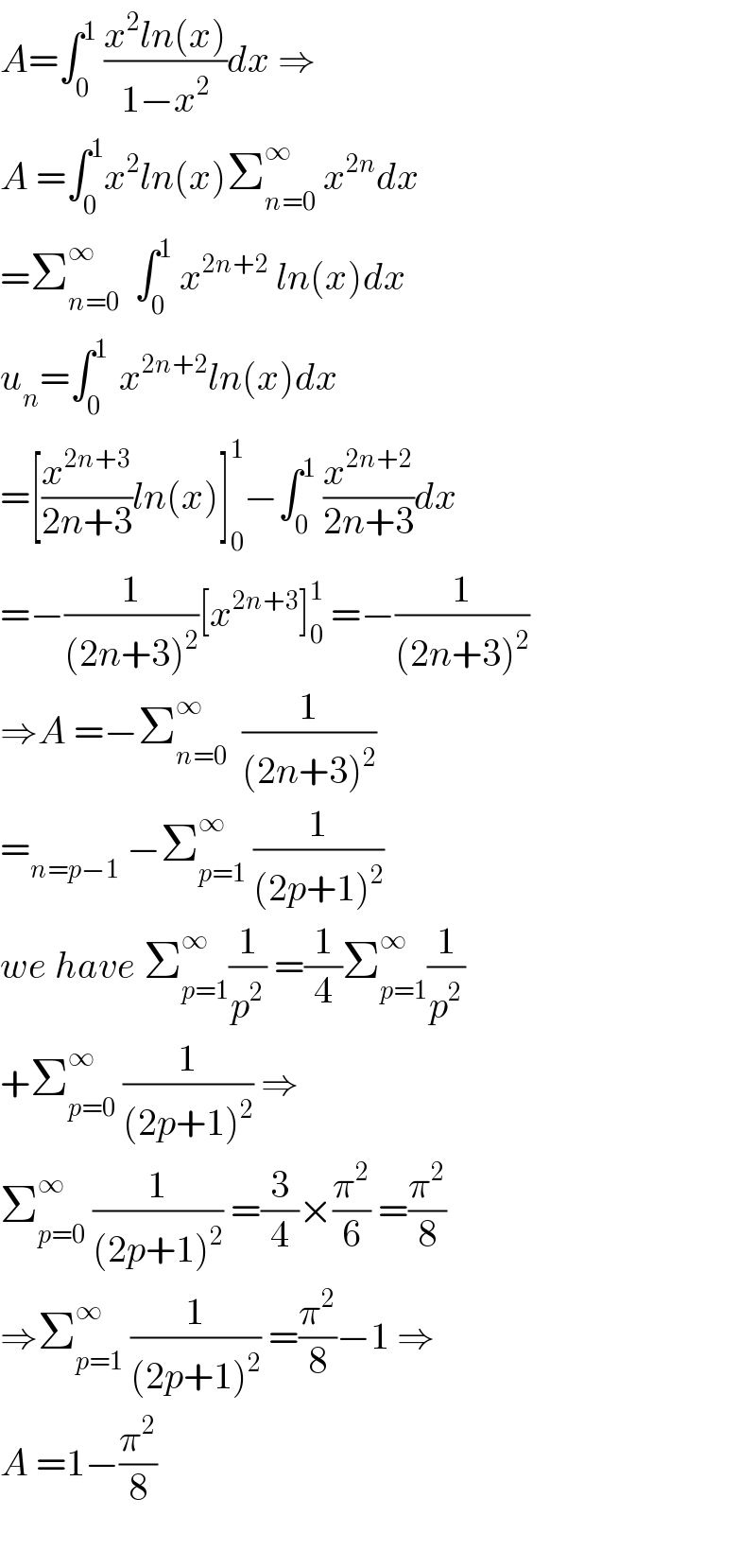 A=∫_0 ^1  ((x^2 ln(x))/(1−x^2 ))dx ⇒  A =∫_0 ^1 x^2 ln(x)Σ_(n=0) ^∞  x^(2n) dx  =Σ_(n=0) ^∞   ∫_0 ^1  x^(2n+2)  ln(x)dx  u_n =∫_0 ^(1 )  x^(2n+2) ln(x)dx  =[(x^(2n+3) /(2n+3))ln(x)]_0 ^1 −∫_0 ^1  (x^(2n+2) /(2n+3))dx  =−(1/((2n+3)^2 ))[x^(2n+3) ]_0 ^1  =−(1/((2n+3)^2 ))  ⇒A =−Σ_(n=0) ^(∞ )   (1/((2n+3)^2 ))  =_(n=p−1)  −Σ_(p=1) ^(∞ )  (1/((2p+1)^2 ))  we have Σ_(p=1) ^∞ (1/p^2 ) =(1/4)Σ_(p=1) ^∞ (1/p^2 )  +Σ_(p=0) ^∞  (1/((2p+1)^2 )) ⇒  Σ_(p=0) ^∞  (1/((2p+1)^2 )) =(3/4)×(π^2 /6) =(π^2 /8)  ⇒Σ_(p=1) ^∞  (1/((2p+1)^2 )) =(π^2 /8)−1 ⇒  A =1−(π^2 /8)    