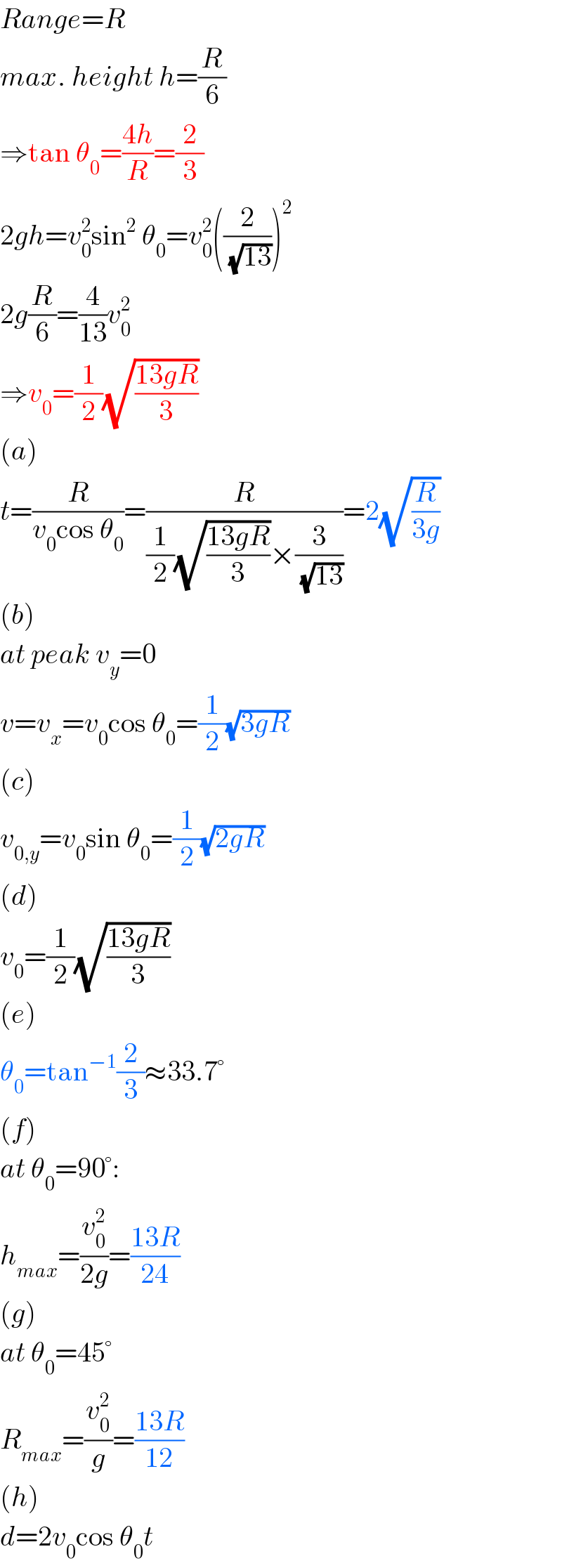 Range=R  max. height h=(R/6)  ⇒tan θ_0 =((4h)/R)=(2/3)  2gh=v_0 ^2 sin^2  θ_0 =v_0 ^2 ((2/( (√(13)))))^2   2g(R/6)=(4/(13))v_0 ^2   ⇒v_0 =(1/2)(√((13gR)/3))  (a)  t=(R/(v_0 cos θ_0 ))=(R/((1/2)(√((13gR)/3))×(3/( (√(13))))))=2(√(R/(3g)))  (b)  at peak v_y =0  v=v_x =v_0 cos θ_0 =(1/2)(√(3gR))  (c)  v_(0,y) =v_0 sin θ_0 =(1/2)(√(2gR))  (d)  v_0 =(1/2)(√((13gR)/3))  (e)  θ_0 =tan^(−1) (2/3)≈33.7°  (f)  at θ_0 =90°:  h_(max) =(v_0 ^2 /(2g))=((13R)/(24))  (g)  at θ_0 =45°  R_(max) =(v_0 ^2 /g)=((13R)/(12))  (h)  d=2v_0 cos θ_0 t  
