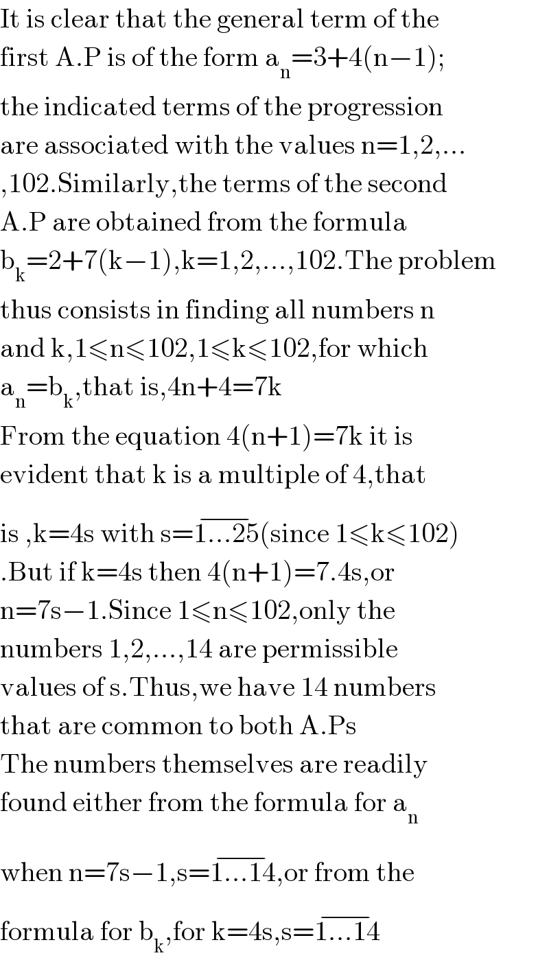 It is clear that the general term of the  first A.P is of the form a_n =3+4(n−1);  the indicated terms of the progression  are associated with the values n=1,2,...  ,102.Similarly,the terms of the second  A.P are obtained from the formula  b_k =2+7(k−1),k=1,2,...,102.The problem  thus consists in finding all numbers n  and k,1≤n≤102,1≤k≤102,for which   a_n =b_k ,that is,4n+4=7k  From the equation 4(n+1)=7k it is   evident that k is a multiple of 4,that  is ,k=4s with s=1...25^(−) (since 1≤k≤102)  .But if k=4s then 4(n+1)=7.4s,or  n=7s−1.Since 1≤n≤102,only the  numbers 1,2,...,14 are permissible   values of s.Thus,we have 14 numbers  that are common to both A.Ps  The numbers themselves are readily  found either from the formula for a_n   when n=7s−1,s=1...14^(−) ,or from the  formula for b_k ,for k=4s,s=1...14^(−)   