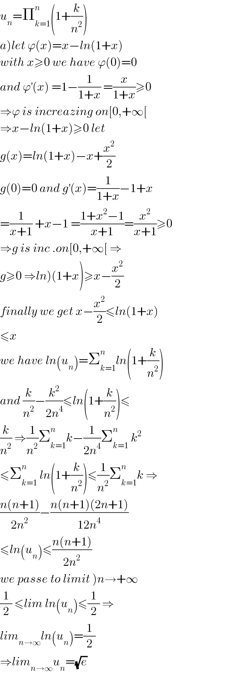 u_n =Π_(k=1) ^n (1+(k/n^2 ))  a)let ϕ(x)=x−ln(1+x)  with x≥0 we have ϕ(0)=0  and ϕ^′ (x) =1−(1/(1+x)) =(x/(1+x))≥0  ⇒ϕ is increazing on[0,+∞[  ⇒x−ln(1+x)≥0 let  g(x)=ln(1+x)−x+(x^2 /2)  g(0)=0 and g^′ (x)=(1/(1+x))−1+x  =(1/(x+1)) +x−1 =((1+x^2 −1)/(x+1))=(x^2 /(x+1))≥0  ⇒g is inc .on[0,+∞[ ⇒  g≥0 ⇒ln)(1+x)≥x−(x^2 /2)  finally we get x−(x^2 /2)≤ln(1+x)  ≤x  we have ln(u_n )=Σ_(k=1) ^n ln(1+(k/n^2 ))  and (k/n^2 )−(k^2 /(2n^4 ))≤ln(1+(k/n^2 ))≤  (k/n^2 ) ⇒(1/n^2 )Σ_(k=1) ^n k−(1/(2n^4 ))Σ_(k=1) ^n  k^2   ≤Σ_(k=1) ^n  ln(1+(k/n^2 ))≤(1/n^2 )Σ_(k=1) ^n k ⇒  ((n(n+1))/(2n^2 ))−((n(n+1)(2n+1))/(12n^4 ))  ≤ln(u_n )≤((n(n+1))/(2n^2 ))  we passe to limit )n→+∞  (1/2) ≤lim ln(u_n )≤(1/2) ⇒  lim_(n→∞) ln(u_n )=(1/2)  ⇒lim_(n→∞) u_n =(√e)  