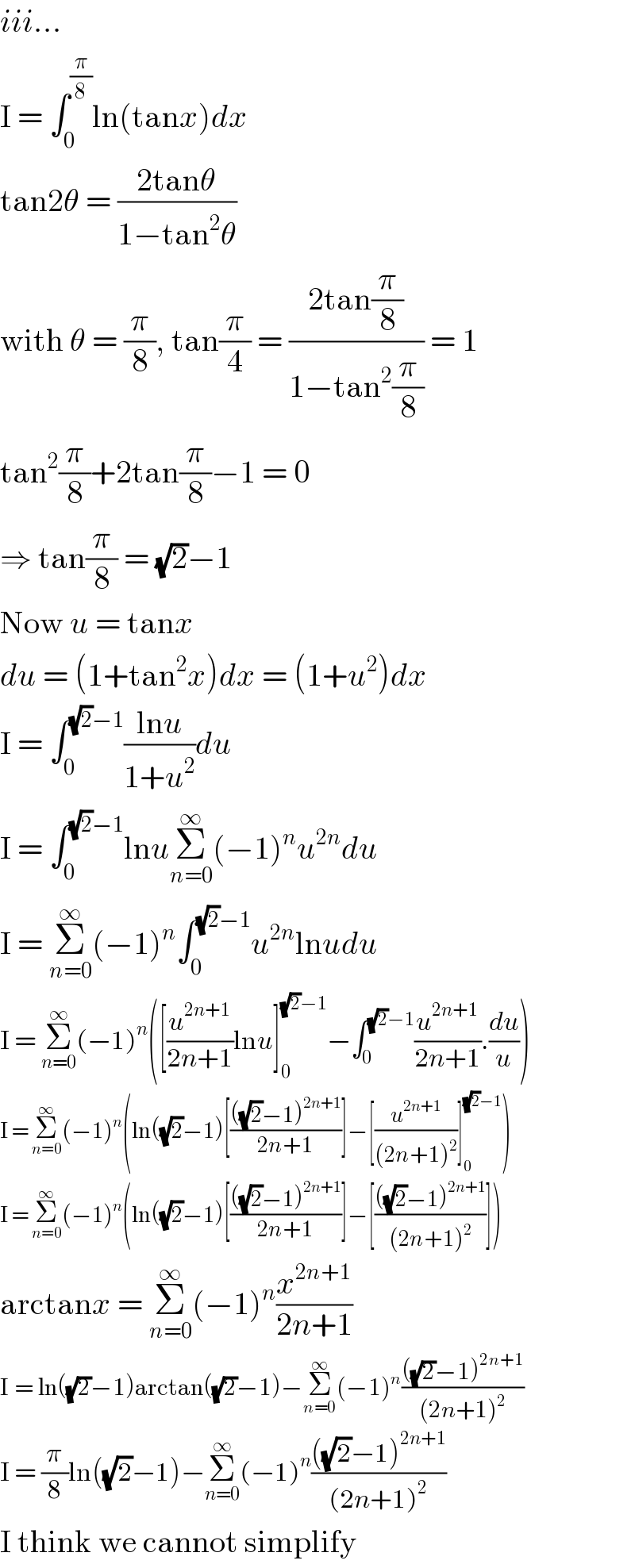 iii...  I = ∫_0 ^(π/8) ln(tanx)dx  tan2θ = ((2tanθ)/(1−tan^2 θ))  with θ = (π/8), tan(π/4) = ((2tan(π/8))/(1−tan^2 (π/8))) = 1  tan^2 (π/8)+2tan(π/8)−1 = 0  ⇒ tan(π/8) = (√2)−1  Now u = tanx  du = (1+tan^2 x)dx = (1+u^2 )dx  I = ∫_0 ^((√2)−1) ((lnu)/(1+u^2 ))du  I = ∫_0 ^((√2)−1) lnuΣ_(n=0) ^∞ (−1)^n u^(2n) du  I = Σ_(n=0) ^∞ (−1)^n ∫_0 ^((√2)−1) u^(2n) lnudu  I = Σ_(n=0) ^∞ (−1)^n ([(u^(2n+1) /(2n+1))lnu]_0 ^((√2)−1) −∫_0 ^((√2)−1) (u^(2n+1) /(2n+1)).(du/u))  I = Σ_(n=0) ^∞ (−1)^n (ln((√2)−1)[((((√2)−1)^(2n+1) )/(2n+1))]−[(u^(2n+1) /((2n+1)^2 ))]_0 ^((√2)−1) )  I = Σ_(n=0) ^∞ (−1)^n (ln((√2)−1)[((((√2)−1)^(2n+1) )/(2n+1))]−[((((√2)−1)^(2n+1) )/((2n+1)^2 ))])  arctanx = Σ_(n=0) ^∞ (−1)^n (x^(2n+1) /(2n+1))  I = ln((√2)−1)arctan((√2)−1)−Σ_(n=0) ^∞ (−1)^n ((((√2)−1)^(2n+1) )/((2n+1)^2 ))  I = (π/8)ln((√2)−1)−Σ_(n=0) ^∞ (−1)^n ((((√2)−1)^(2n+1) )/((2n+1)^2 ))  I think we cannot simplify  