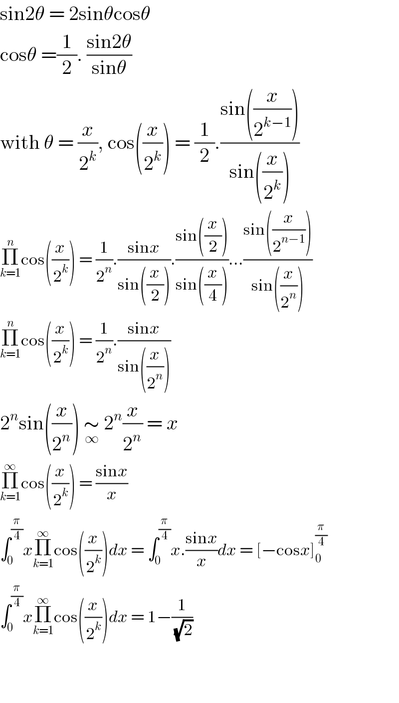 sin2θ = 2sinθcosθ  cosθ =(1/2). ((sin2θ)/(sinθ))  with θ = (x/2^k ), cos((x/2^k )) = (1/2).((sin((x/2^(k−1) )))/(sin((x/2^k ))))  Π_(k=1) ^n cos((x/2^k )) = (1/2^n ).((sinx)/(sin((x/2)))).((sin((x/2)))/(sin((x/4))))...((sin((x/2^(n−1) )))/(sin((x/2^n ))))  Π_(k=1) ^n cos((x/2^k )) = (1/2^n ).((sinx)/(sin((x/2^n ))))  2^n sin((x/2^n )) ∼_∞  2^n (x/2^n ) = x  Π_(k=1) ^∞ cos((x/2^k )) = ((sinx)/x)  ∫_0 ^(π/4) xΠ_(k=1) ^∞ cos((x/2^k ))dx = ∫_0 ^(π/4) x.((sinx)/x)dx = [−cosx]_0 ^(π/4)   ∫_0 ^(π/4) xΠ_(k=1) ^∞ cos((x/2^k ))dx = 1−(1/( (√2)))      