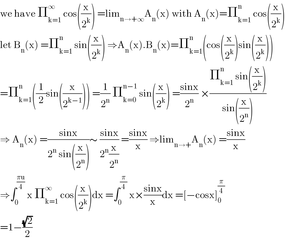 we have Π_(k=1) ^∞  cos((x/2^k )) =lim_(n→+∞) A_n (x) with A_n (x)=Π_(k=1) ^n  cos((x/2^k ))  let B_n (x) =Π_(k=1) ^n  sin((x/2^k )) ⇒A_n (x).B_n (x)=Π_(k=1) ^n (cos((x/2^k ))sin((x/2^k )))  =Π_(k=1) ^n ((1/2)sin((x/2^(k−1) ))) =(1/2^n ) Π_(k=0) ^(n−1)  sin((x/2^k )) =((sinx)/2^n ) ×((Π_(k=1) ^n  sin((x/2^k )))/(sin((x/2^n ))))  ⇒ A_n (x) =((sinx)/(2^n  sin((x/2^n ))))∼ ((sinx)/(2^n (x/2^n ))) =((sinx)/x) ⇒lim_(n→+) A_n (x) =((sinx)/x)  ⇒∫_0 ^((πu)/4)  x Π_(k=1) ^∞  cos((x/2^k ))dx =∫_0 ^(π/4)  x×((sinx)/x)dx =[−cosx]_0 ^(π/4)   =1−((√2)/2)  