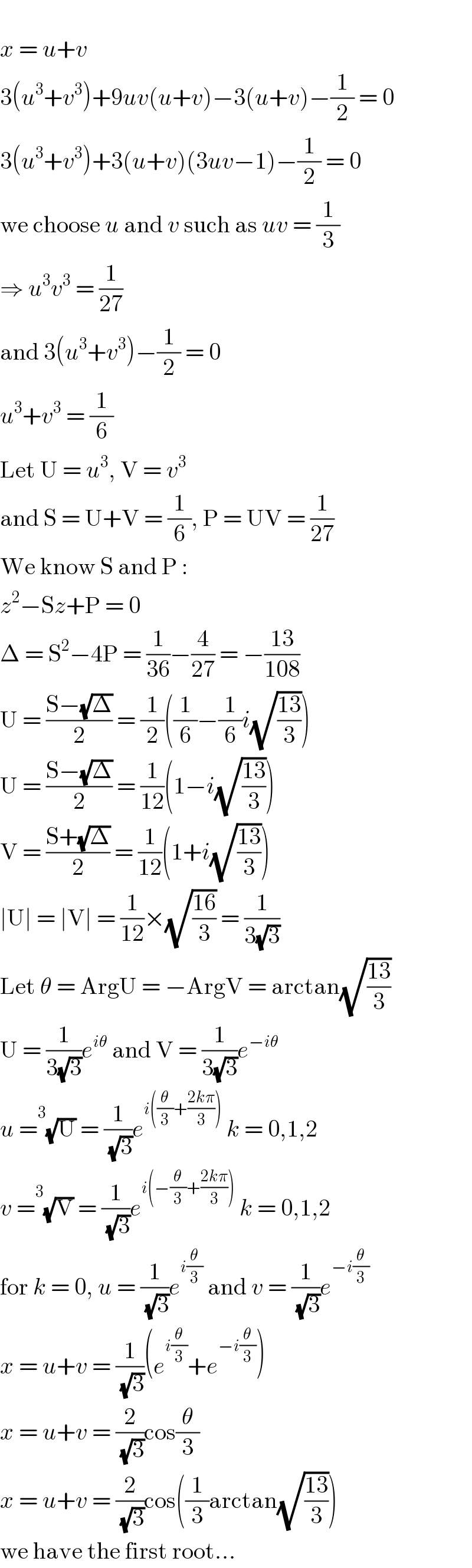   x = u+v  3(u^3 +v^3 )+9uv(u+v)−3(u+v)−(1/2) = 0  3(u^3 +v^3 )+3(u+v)(3uv−1)−(1/2) = 0  we choose u and v such as uv = (1/3)  ⇒ u^3 v^3  = (1/(27))  and 3(u^3 +v^3 )−(1/2) = 0  u^3 +v^3  = (1/6)  Let U = u^3 , V = v^3   and S = U+V = (1/6), P = UV = (1/(27))  We know S and P :  z^2 −Sz+P = 0  Δ = S^2 −4P = (1/(36))−(4/(27)) = −((13)/(108))  U = ((S−(√Δ))/2) = (1/2)((1/6)−(1/6)i(√((13)/3)))  U = ((S−(√Δ))/2) = (1/(12))(1−i(√((13)/3)))  V = ((S+(√Δ))/2) = (1/(12))(1+i(√((13)/3)))  ∣U∣ = ∣V∣ = (1/(12))×(√((16)/3)) = (1/(3(√3)))  Let θ = ArgU = −ArgV = arctan(√((13)/3))  U = (1/(3(√3)))e^(iθ)  and V = (1/(3(√3)))e^(−iθ)   u = ^3 (√U) = (1/( (√3)))e^(i((θ/3)+((2kπ)/3)))  k = 0,1,2  v = ^3 (√V) = (1/( (√3)))e^(i(−(θ/3)+((2kπ)/3)))  k = 0,1,2  for k = 0, u = (1/( (√3)))e^(i(θ/3))  and v = (1/( (√3)))e^(−i(θ/3))   x = u+v = (1/( (√3)))(e^(i(θ/3)) +e^(−i(θ/3)) )  x = u+v = (2/( (√3)))cos(θ/3)  x = u+v = (2/( (√3)))cos((1/3)arctan(√((13)/3)))  we have the first root...  