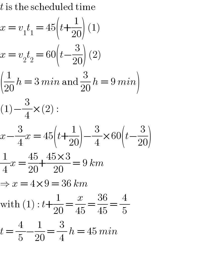 t is the scheduled time  x = v_1 t_1  = 45(t+(1/(20))) (1)  x = v_2 t_2  = 60(t−(3/(20))) (2)  ((1/(20)) h = 3 min and (3/(20)) h = 9 min)  (1)−(3/4)×(2) :  x−(3/4)x = 45(t+(1/(20)))−(3/4)×60(t−(3/(20)))  (1/4)x = ((45)/(20))+((45×3)/(20)) = 9 km  ⇒ x = 4×9 = 36 km  with (1) : t+(1/(20)) = (x/(45)) = ((36)/(45)) = (4/5)  t = (4/5)−(1/(20)) = (3/4) h = 45 min    