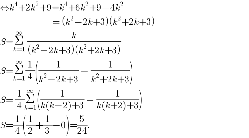 ⇔k^4 +2k^2 +9=k^4 +6k^2 +9−4k^2                               = (k^2 −2k+3)(k^2 +2k+3)  S=Σ_(k=1) ^∞  (k/((k^2 −2k+3)(k^2 +2k+3)))  S=Σ_(k=1) ^∞ (1/4)((1/(k^2 −2k+3)) − (1/(k^2 +2k+3)))  S= (1/4)Σ_(k=1) ^∞ ((1/(k(k−2)+3)) − (1/(k(k+2)+3)))  S=(1/4)((1/2)+(1/3)−0)=(5/(24)).  