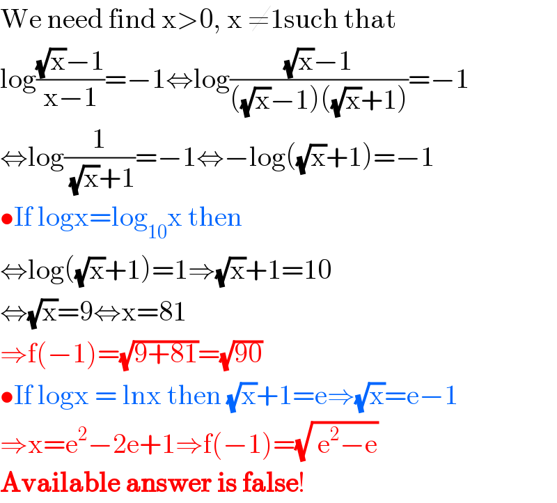 We need find x>0, x ≠1such that   log(((√x)−1)/(x−1))=−1⇔log(((√x)−1)/(((√x)−1)((√x)+1)))=−1  ⇔log(1/( (√x)+1))=−1⇔−log((√x)+1)=−1  •If logx=log_(10) x then  ⇔log((√x)+1)=1⇒(√x)+1=10  ⇔(√x)=9⇔x=81  ⇒f(−1)=(√(9+81))=(√(90))  •If logx = lnx then (√x)+1=e⇒(√x)=e−1  ⇒x=e^2 −2e+1⇒f(−1)=(√( e^2 −e))  Available answer is false!  