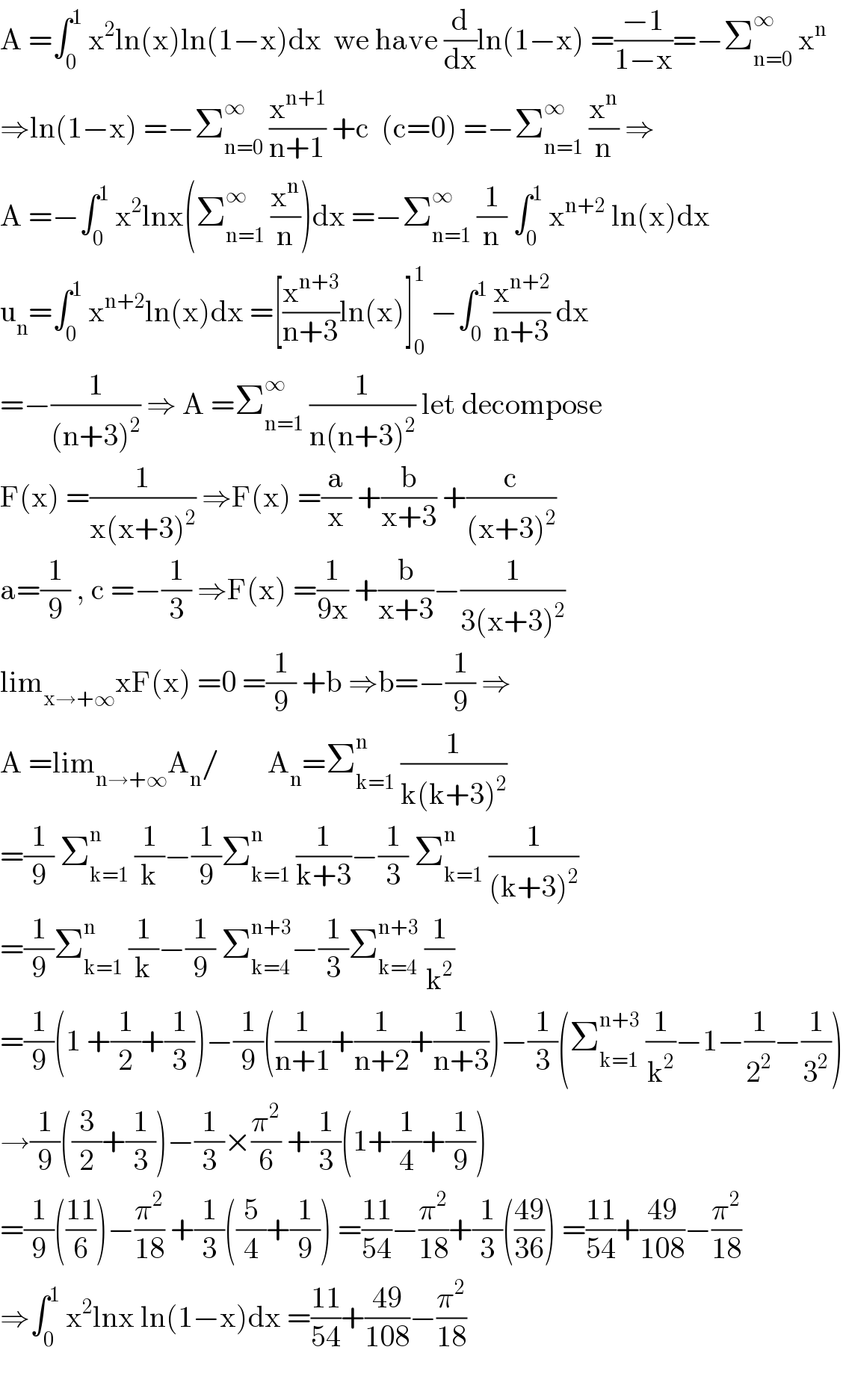 A =∫_0 ^1  x^2 ln(x)ln(1−x)dx  we have (d/dx)ln(1−x) =((−1)/(1−x))=−Σ_(n=0) ^∞  x^n   ⇒ln(1−x) =−Σ_(n=0) ^∞  (x^(n+1) /(n+1)) +c  (c=0) =−Σ_(n=1) ^∞  (x^n /n) ⇒  A =−∫_0 ^1  x^2 lnx(Σ_(n=1) ^∞  (x^n /n))dx =−Σ_(n=1) ^∞  (1/n) ∫_0 ^1  x^(n+2)  ln(x)dx  u_n =∫_0 ^1  x^(n+2) ln(x)dx =[(x^(n+3) /(n+3))ln(x)]_0 ^1  −∫_0 ^1  (x^(n+2) /(n+3)) dx  =−(1/((n+3)^2 )) ⇒ A =Σ_(n=1) ^∞  (1/(n(n+3)^2 )) let decompose  F(x) =(1/(x(x+3)^2 )) ⇒F(x) =(a/x) +(b/(x+3)) +(c/((x+3)^2 ))  a=(1/9) , c =−(1/3) ⇒F(x) =(1/(9x)) +(b/(x+3))−(1/(3(x+3)^2 ))  lim_(x→+∞) xF(x) =0 =(1/9) +b ⇒b=−(1/9) ⇒  A =lim_(n→+∞) A_n /        A_n =Σ_(k=1) ^n  (1/(k(k+3)^2 ))  =(1/9) Σ_(k=1) ^n  (1/k)−(1/9)Σ_(k=1) ^n  (1/(k+3))−(1/3) Σ_(k=1) ^n  (1/((k+3)^2 ))  =(1/9)Σ_(k=1) ^n  (1/k)−(1/9) Σ_(k=4) ^(n+3) −(1/3)Σ_(k=4) ^(n+3)  (1/k^2 )  =(1/9)(1 +(1/2)+(1/3))−(1/9)((1/(n+1))+(1/(n+2))+(1/(n+3)))−(1/3)(Σ_(k=1) ^(n+3)  (1/k^2 )−1−(1/2^2 )−(1/3^2 ))  →(1/9)((3/2)+(1/3))−(1/3)×(π^2 /6) +(1/3)(1+(1/4)+(1/9))  =(1/9)(((11)/6))−(π^2 /(18)) +(1/3)((5/4)+(1/9)) =((11)/(54))−(π^2 /(18))+(1/3)(((49)/(36))) =((11)/(54))+((49)/(108))−(π^2 /(18))  ⇒∫_0 ^1  x^2 lnx ln(1−x)dx =((11)/(54))+((49)/(108))−(π^2 /(18))    