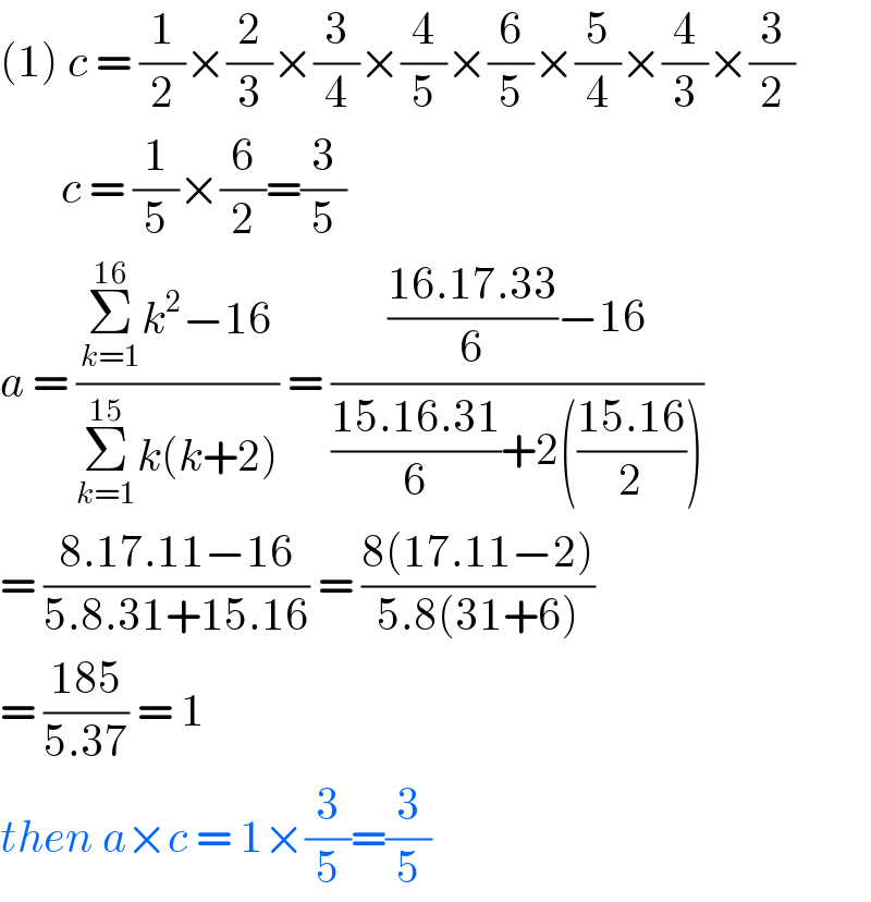 (1) c = (1/2)×(2/3)×(3/4)×(4/5)×(6/5)×(5/4)×(4/3)×(3/2)         c = (1/5)×(6/2)=(3/5)  a = ((Σ_(k=1) ^(16) k^2 −16)/(Σ_(k=1) ^(15) k(k+2))) = ((((16.17.33)/6)−16)/(((15.16.31)/6)+2(((15.16)/2))))  = ((8.17.11−16)/(5.8.31+15.16)) = ((8(17.11−2))/(5.8(31+6)))  = ((185)/(5.37)) = 1  then a×c = 1×(3/5)=(3/5)  