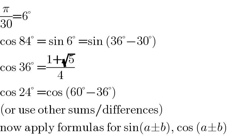 (π/(30))=6°  cos 84° = sin 6° =sin (36°−30°)  cos 36° =((1+(√5))/4)  cos 24° =cos (60°−36°)  (or use other sums/differences)  now apply formulas for sin(a±b), cos (a±b)  