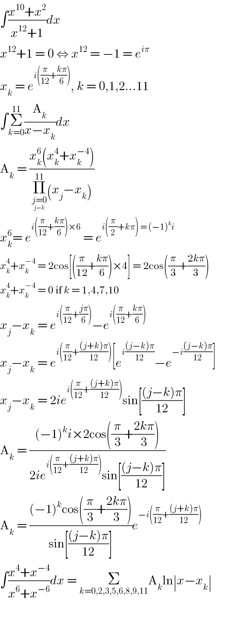 ∫((x^(10) +x^2 )/(x^(12) +1))dx  x^(12) +1 = 0 ⇔ x^(12)  = −1 = e^(iπ)   x_k  = e^(i((π/(12))+((kπ)/6))) , k = 0,1,2...11  ∫Σ_(k=0) ^(11) (A_k /(x−x_k ))dx  A_k  = ((x_k ^6 (x_k ^4 +x_k ^(−4) ))/(Π_(j=0_(j≠k) ) ^(11) (x_j −x_k )))  x_k ^6 = e^(i((π/(12))+((kπ)/6))×6)  = e^(i((π/2)+kπ) = (−1)^k i)   x_k ^4 +x_k ^(−4)  = 2cos[((π/(12))+((kπ)/6))×4] = 2cos((π/3)+((2kπ)/3))  x_k ^4 +x_k ^(−4)  = 0 if k = 1,4,7,10  x_j −x_k  = e^(i((π/(12))+((jπ)/6))) −e^(i((π/(12))+((kπ)/6)))   x_j −x_k  = e^(i((π/(12))+(((j+k)π)/(12)))) [e^(i(((j−k)π)/(12))) −e^(−i(((j−k)π)/(12))) ]  x_j −x_k  = 2ie^(i((π/(12))+(((j+k)π)/(12)))) sin[(((j−k)π)/(12))]  A_k  = (((−1)^k i×2cos((π/3)+((2kπ)/3)))/(2ie^(i((π/(12))+(((j+k)π)/(12)))) sin[(((j−k)π)/(12))]))  A_k  = (((−1)^k cos((π/3)+((2kπ)/3)))/(sin[(((j−k)π)/(12))]))e^(−i((π/(12))+(((j+k)π)/(12))))   ∫((x^4 +x^(−4) )/(x^6 +x^(−6) ))dx = Σ_(k=0,2,3,5,6,8,9,11) A_k ln∣x−x_k ∣    