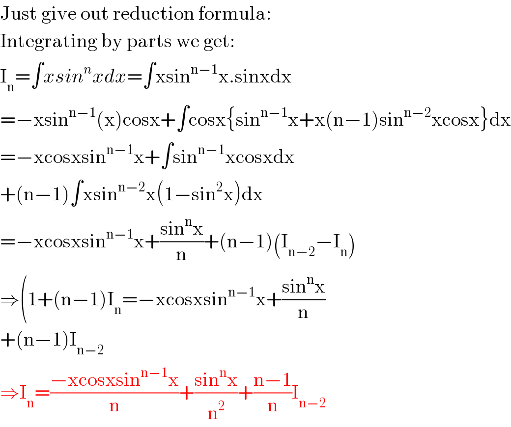 Just give out reduction formula:  Integrating by parts we get:  I_n =∫xsin^n xdx=∫xsin^(n−1) x.sinxdx  =−xsin^(n−1) (x)cosx+∫cosx{sin^(n−1) x+x(n−1)sin^(n−2) xcosx}dx  =−xcosxsin^(n−1) x+∫sin^(n−1) xcosxdx  +(n−1)∫xsin^(n−2) x(1−sin^2 x)dx  =−xcosxsin^(n−1) x+((sin^n x)/n)+(n−1)(I_(n−2) −I_n )  ⇒(1+(n−1)I_n =−xcosxsin^(n−1) x+((sin^n x)/n)  +(n−1)I_(n−2)   ⇒I_n =((−xcosxsin^(n−1) x)/n)+((sin^n x)/n^2 )+((n−1)/n)I_(n−2)   