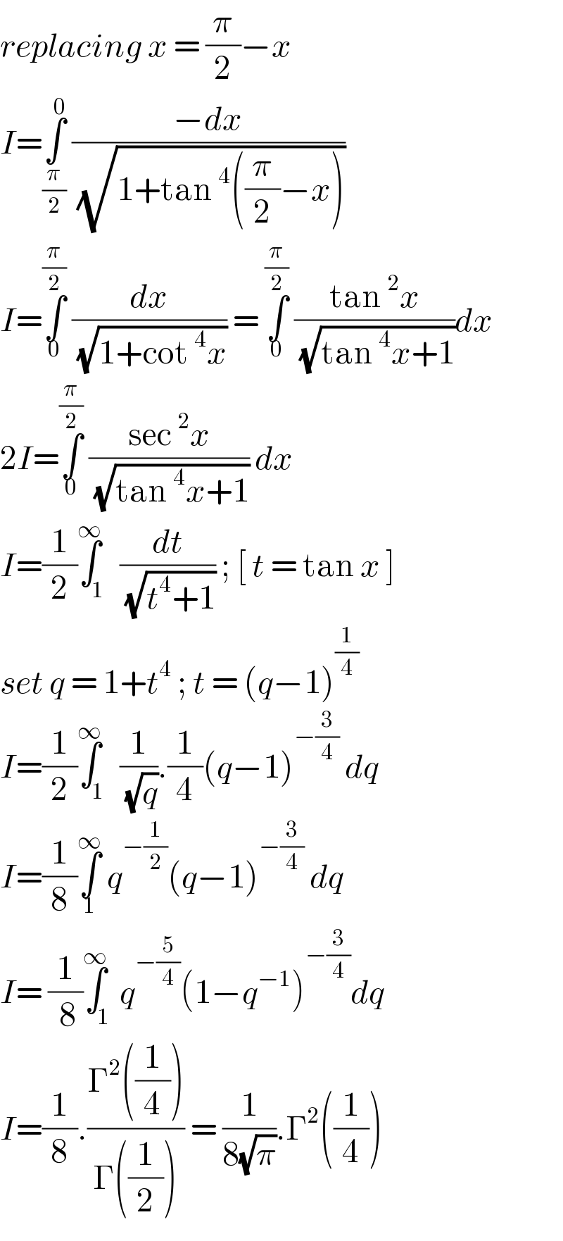 replacing x = (π/2)−x  I=∫_(π/2) ^0  ((−dx)/( (√(1+tan ^4 ((π/2)−x)))))  I=∫_0 ^(π/2)  (dx/( (√(1+cot ^4 x)))) = ∫_0 ^(π/2)  ((tan ^2 x)/( (√(tan ^4 x+1))))dx  2I=∫_0 ^(π/2)  ((sec ^2 x)/( (√(tan ^4 x+1)))) dx   I=(1/2)∫_1 ^∞  (dt/( (√(t^4 +1)))) ; [ t = tan x ]  set q = 1+t^4  ; t = (q−1)^(1/4)   I=(1/2)∫_1 ^∞  (1/( (√q))).(1/4)(q−1)^(−(3/4))  dq  I=(1/8)∫_1 ^∞  q^(−(1/2)) (q−1)^(−(3/4))  dq  I= (1/( 8))∫_1 ^∞ q^(−(5/4)) (1−q^(−1) )^(−(3/4)) dq  I=(1/8).((Γ^2 ((1/4)))/(Γ((1/2)))) = (1/(8(√π))).Γ^2 ((1/4))  