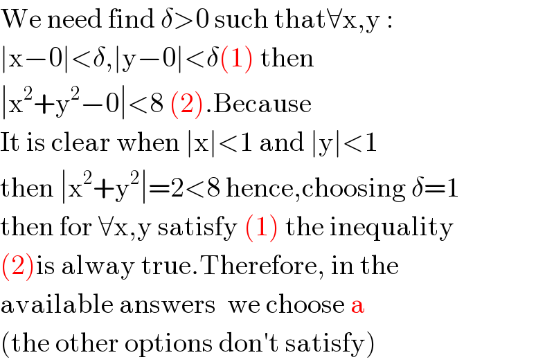 We need find δ>0 such that∀x,y :  ∣x−0∣<δ,∣y−0∣<δ(1) then  ∣x^2 +y^2 −0∣<8 (2).Because  It is clear when ∣x∣<1 and ∣y∣<1  then ∣x^2 +y^2 ∣=2<8 hence,choosing δ=1  then for ∀x,y satisfy (1) the inequality  (2)is alway true.Therefore, in the  available answers  we choose a  (the other options don′t satisfy)  