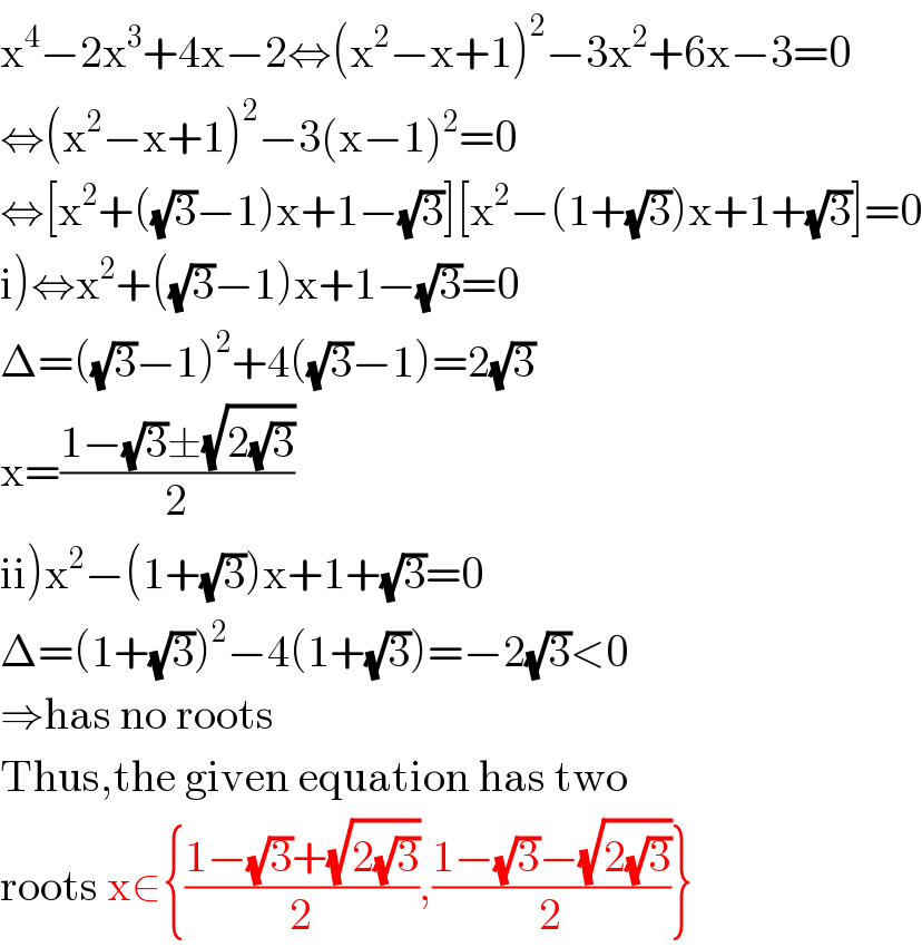 x^4 −2x^3 +4x−2⇔(x^2 −x+1)^2 −3x^2 +6x−3=0  ⇔(x^2 −x+1)^2 −3(x−1)^2 =0  ⇔[x^2 +((√3)−1)x+1−(√3)][x^2 −(1+(√3))x+1+(√3)]=0  i)⇔x^2 +((√3)−1)x+1−(√3)=0  Δ=((√3)−1)^2 +4((√3)−1)=2(√3)  x=((1−(√3)±(√(2(√3))))/2)  ii)x^2 −(1+(√3))x+1+(√3)=0  Δ=(1+(√3))^2 −4(1+(√3))=−2(√3)<0  ⇒has no roots  Thus,the given equation has two  roots x∈{((1−(√3)+(√(2(√3))))/2),((1−(√3)−(√(2(√3))))/2)}  