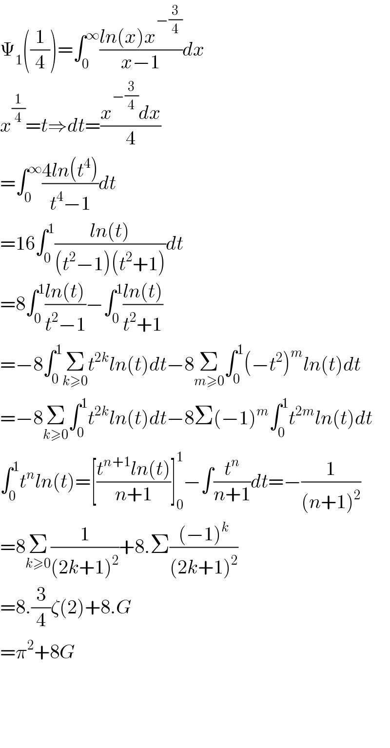 Ψ_1 ((1/4))=∫_0 ^∞ ((ln(x)x^(−(3/4)) )/(x−1))dx  x^(1/4) =t⇒dt=((x^(−(3/4)) dx)/4)  =∫_0 ^∞ ((4ln(t^4 ))/(t^4 −1))dt  =16∫_0 ^1 ((ln(t))/((t^2 −1)(t^2 +1)))dt  =8∫_0 ^1 ((ln(t))/(t^2 −1))−∫_0 ^1 ((ln(t))/(t^2 +1))  =−8∫_0 ^1 Σ_(k≥0) t^(2k) ln(t)dt−8Σ_(m≥0) ∫_0 ^1 (−t^2 )^m ln(t)dt  =−8Σ_(k≥0) ∫_0 ^1 t^(2k) ln(t)dt−8Σ(−1)^m ∫_0 ^1 t^(2m) ln(t)dt  ∫_0 ^1 t^n ln(t)=[((t^(n+1) ln(t))/(n+1))]_0 ^1 −∫(t^n /(n+1))dt=−(1/((n+1)^2 ))  =8Σ_(k≥0) (1/((2k+1)^2 ))+8.Σ(((−1)^k )/((2k+1)^2 ))  =8.(3/4)ζ(2)+8.G  =π^2 +8G        