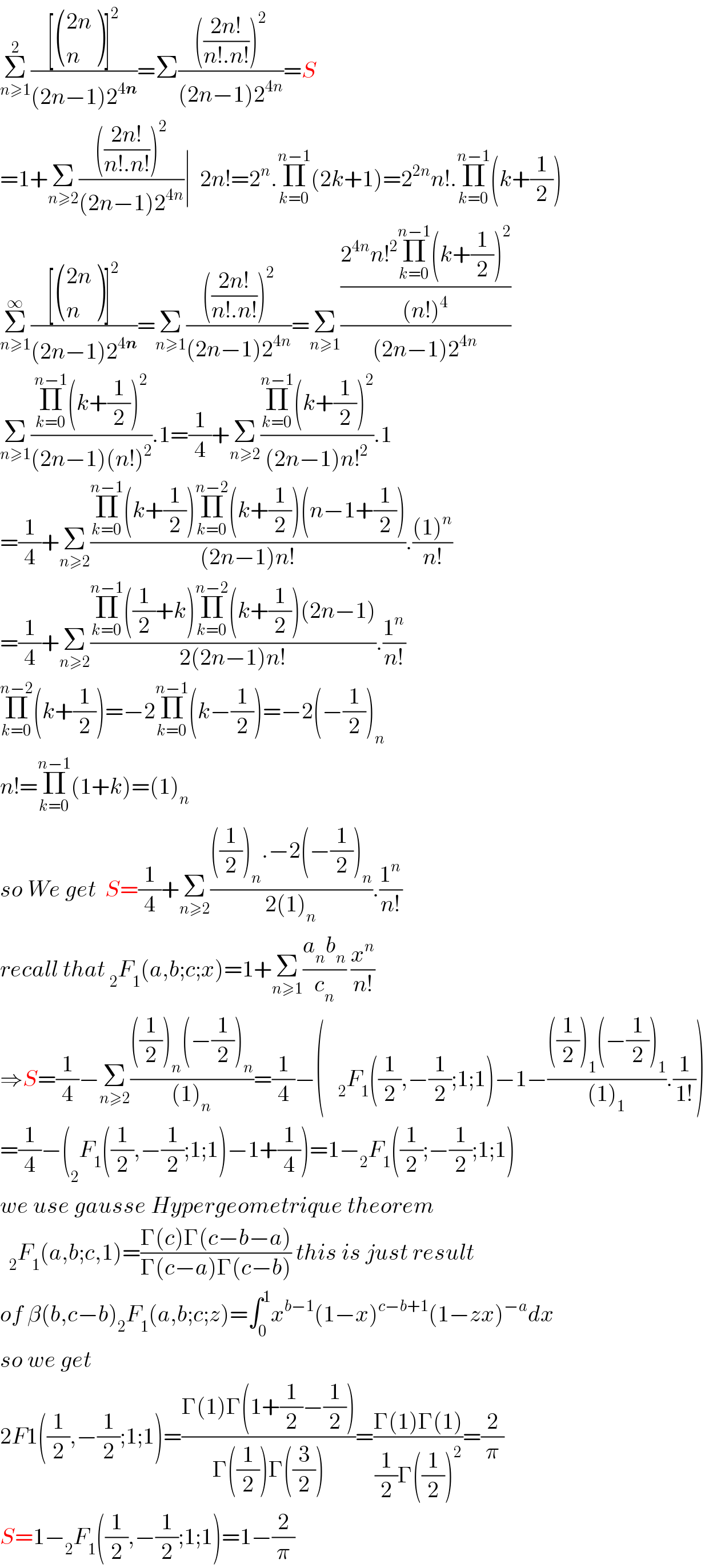 Σ_(n≥1) ^2 (([ (((2n)),(n) )]^2 )/((2n−1)2^(4n) ))=Σ(((((2n!)/(n!.n!)))^2 )/((2n−1)2^(4n) ))=S  =1+Σ_(n≥2) (((((2n!)/(n!.n!)))^2 )/((2n−1)2^(4n) ))∣  2n!=2^n .Π_(k=0) ^(n−1) (2k+1)=2^(2n) n!.Π_(k=0) ^(n−1) (k+(1/2))  Σ_(n≥1) ^∞ (([ (((2n)),(n) )]^2 )/((2n−1)2^(4n) ))=Σ_(n≥1) (((((2n!)/(n!.n!)))^2 )/((2n−1)2^(4n) ))=Σ_(n≥1) (((2^(4n) n!^2 Π_(k=0) ^(n−1) (k+(1/2))^2 )/((n!)^4 ))/((2n−1)2^(4n) ))  Σ_(n≥1) ((Π_(k=0) ^(n−1) (k+(1/2))^2 )/((2n−1)(n!)^2 )).1=(1/4)+Σ_(n≥2) ((Π_(k=0) ^(n−1) (k+(1/2))^2 )/((2n−1)n!^2 )).1  =(1/4)+Σ_(n≥2) ((Π_(k=0) ^(n−1) (k+(1/2))Π_(k=0) ^(n−2) (k+(1/2))(n−1+(1/2)))/((2n−1)n!)).(((1)^n )/(n!))  =(1/4)+Σ_(n≥2) ((Π_(k=0) ^(n−1) ((1/2)+k)Π_(k=0) ^(n−2) (k+(1/2))(2n−1))/(2(2n−1)n!)).(1^n /(n!))  Π_(k=0) ^(n−2) (k+(1/2))=−2Π_(k=0) ^(n−1) (k−(1/2))=−2(−(1/2))_n   n!=Π_(k=0) ^(n−1) (1+k)=(1)_n   so We get  S=(1/4)+Σ_(n≥2) ((((1/2))_n .−2(−(1/2))_n )/(2(1)_n )).(1^n /(n!))  recall that _2 F_1 (a,b;c;x)=1+Σ_(n≥1) ((a_n b_n )/c_n ) (x^n /(n!))  ⇒S=(1/4)−Σ_(n≥2) ((((1/2))_n (−(1/2))_n )/((1)_n ))=(1/4)−(   _2 F_1 ((1/2),−(1/2);1;1)−1−((((1/2))_1 (−(1/2))_1 )/((1)_1 )).(1/(1!)))  =(1/4)−(_2 F_1 ((1/2),−(1/2);1;1)−1+(1/4))=1−_2 F_1 ((1/2);−(1/2);1;1)  we use gausse Hypergeometrique theorem    _2 F_1 (a,b;c,1)=((Γ(c)Γ(c−b−a))/(Γ(c−a)Γ(c−b))) this is just result  of β(b,c−b)_2 F_1 (a,b;c;z)=∫_0 ^1 x^(b−1) (1−x)^(c−b+1) (1−zx)^(−a) dx  so we get  2F1((1/2),−(1/2);1;1)=((Γ(1)Γ(1+(1/2)−(1/2)))/(Γ((1/2))Γ((3/2))))=((Γ(1)Γ(1))/((1/2)Γ((1/2))^2 ))=(2/π)  S=1−_2 F_1 ((1/2),−(1/2);1;1)=1−(2/π)  