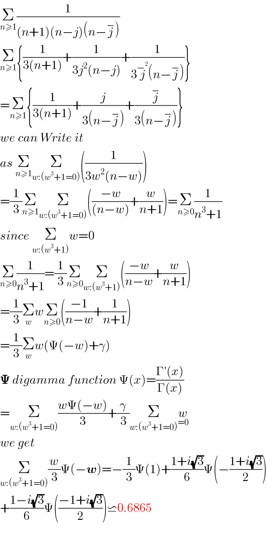 Σ_(n≥1) (1/((n+1)(n−j)(n−j^− )))  Σ_(n≥1) {(1/(3(n+1)))+(1/(3j^2 (n−j)))+(1/(3j^−^2  (n−j^− )))}  =Σ_(n≥1) {(1/(3(n+1)))+(j/(3(n−j^− )))+(j^− /(3(n−j^− )))}  we can Write it  as Σ_(n≥1) Σ_(w:(w^3 +1=0)) ((1/(3w^2 (n−w))))  =(1/3)Σ_(n≥1) Σ_(w:(w^3 +1=0)) (((−w)/((n−w)))+(w/(n+1)))=Σ_(n≥0) (1/(n^3 +1))  since Σ_(w:(w^3 +1)) w=0   Σ_(n≥0) (1/(n^3 +1))=(1/3)Σ_(n≥0) Σ_(w:(w^3 +1)) (((−w)/(n−w))+(w/(n+1)))  =(1/3)Σ_w wΣ_(n≥0) (((−1)/(n−w))+(1/(n+1)))  =(1/3)Σ_w w(Ψ(−w)+γ)  𝚿 digamma function Ψ(x)=((Γ′(x))/(Γ(x)))  =Σ_(w:(w^3 +1=0)) ((wΨ(−w))/3)+(γ/3)Σ_(w:(w^3 +1=0)) w_(=0)   we get  Σ_(w:(w^3 +1=0)) (w/3)Ψ(−w)=−(1/3)Ψ(1)+((1+i(√3))/6)Ψ(−((1+i(√3))/2))  +((1−i(√3))/6)Ψ(((−1+i(√3))/2))⋍0.6865    