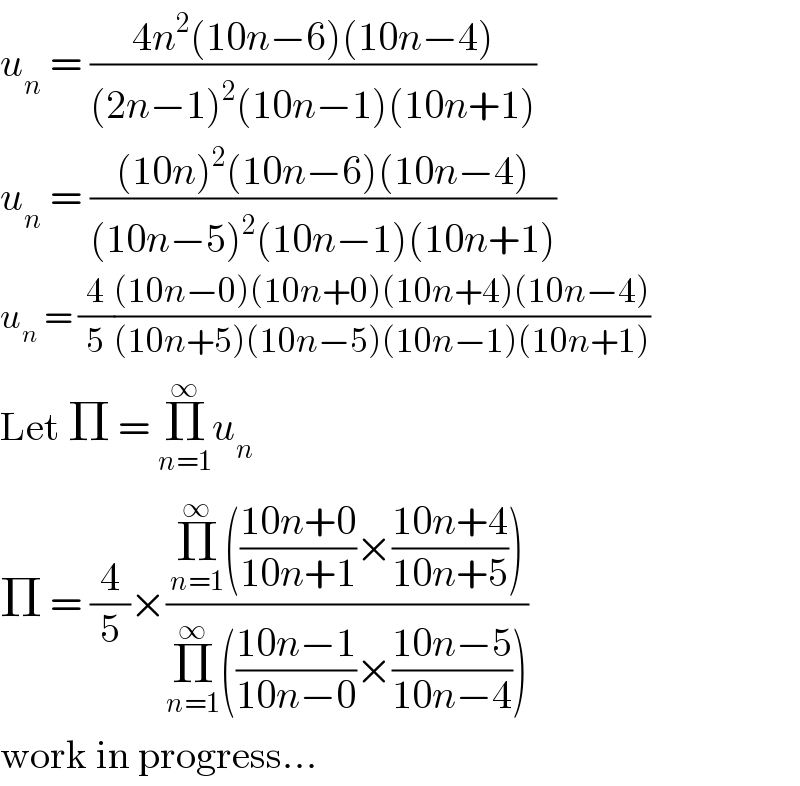 u_n  = ((4n^2 (10n−6)(10n−4))/((2n−1)^2 (10n−1)(10n+1)))  u_n  = (((10n)^2 (10n−6)(10n−4))/((10n−5)^2 (10n−1)(10n+1)))  u_n  = (4/5)(((10n−0)(10n+0)(10n+4)(10n−4))/((10n+5)(10n−5)(10n−1)(10n+1)))  Let Π = Π_(n=1) ^∞ u_n   Π = (4/5)×((Π_(n=1) ^∞ (((10n+0)/(10n+1))×((10n+4)/(10n+5))))/(Π_(n=1) ^∞ (((10n−1)/(10n−0))×((10n−5)/(10n−4)))))  work in progress...  