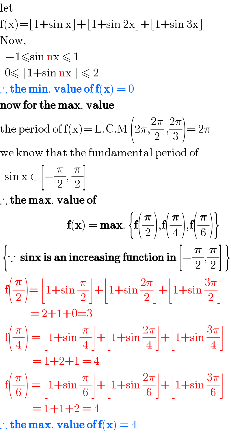 let   f(x)=⌊1+sin x⌋+⌊1+sin 2x⌋+⌊1+sin 3x⌋  Now,     −1≤sin nx ≤ 1    0≤ ⌊1+sin nx ⌋ ≤ 2  ∴ the min. value of f(x) = 0  now for the max. value  the period of f(x)= L.C.M (2π,((2π)/2) ,((2π)/3))= 2π  we know that the fundamental period of    sin x ∈ [−(π/2), (π/2)]  ∴ the max. value of                                f(x) = max. {f((𝛑/2)),f((𝛑/4)),f((𝛑/6))}   {∵  sinx is an increasing function in [−(𝛑/2),(𝛑/2)] }    f((𝛑/2))= ⌊1+sin (π/2)⌋+⌊1+sin ((2π)/2)⌋+⌊1+sin ((3π)/2)⌋               = 2+1+0=3    f((π/4)) = ⌊1+sin (π/4)⌋+⌊1+sin ((2π)/4)⌋+⌊1+sin ((3π)/4)⌋                = 1+2+1 = 4    f((π/6)) = ⌊1+sin (π/6)⌋+⌊1+sin ((2π)/6)⌋+⌊1+sin ((3π)/6)⌋                = 1+1+2 = 4  ∴ the max. value of f(x) = 4  