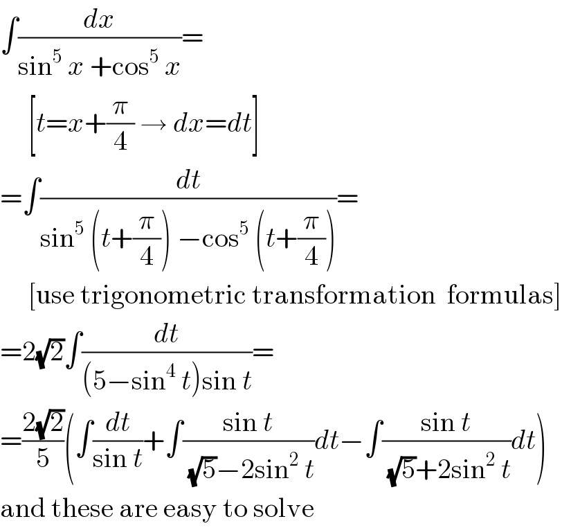 ∫(dx/(sin^5  x +cos^5  x))=       [t=x+(π/4) → dx=dt]  =∫(dt/(sin^5  (t+(π/4)) −cos^5  (t+(π/4))))=       [use trigonometric transformation  formulas]  =2(√2)∫(dt/((5−sin^4  t)sin t))=  =((2(√2))/5)(∫(dt/(sin t))+∫((sin t)/( (√5)−2sin^2  t))dt−∫((sin t)/( (√5)+2sin^2  t))dt)  and these are easy to solve  