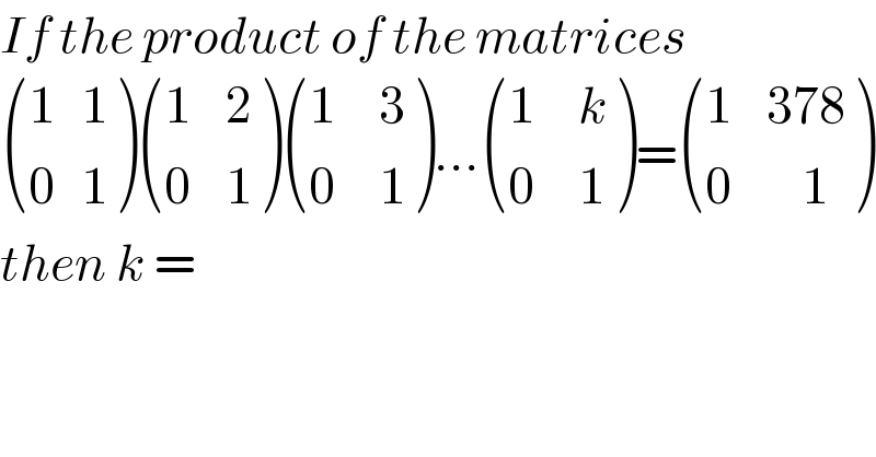 If the product of the matrices    (((1   1)),((0   1)) ) (((1    2)),((0    1)) ) (((1     3)),((0     1)) )... (((1     k)),((0     1)) )= (((1    378)),((0        1)) )  then k =   
