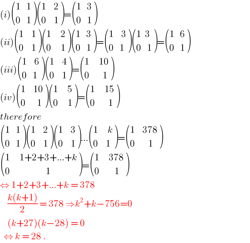(i) (((1   1)),((0   1)) ) (((1    2)),((0    1)) )= (((1   3)),((0   1)) )  (ii) (((1    1)),((0    1)) ) (((1     2)),((0     1)) ) (((1   3)),((0   1)) )= (((1    3)),((0   1)) ) (((1  3)),((0   1)) )= (((1   6)),((0   1)) )  (iii) (((1    6)),((0   1)) ) (((1    4)),((0    1)) )= (((1     10)),((0       1)) )  (iv) (((1    10)),((0      1)) ) (((1     5)),((0     1)) )= (((1     15)),((0       1)) )  therefore    (((1   1)),((0   1)) ) (((1    2)),((0    1)) ) (((1    3)),((0    1)) )... (((1     k)),((0    1)) )= (((1    378)),((0       1)) )   (((1     1+2+3+...+k)),((0                   1)) )= (((1     378)),((0        1)) )  ⇔ 1+2+3+...+k = 378       ((k(k+1))/2) = 378 ⇒k^2 +k−756=0      (k+27)(k−28) = 0     ⇔ k = 28 .  