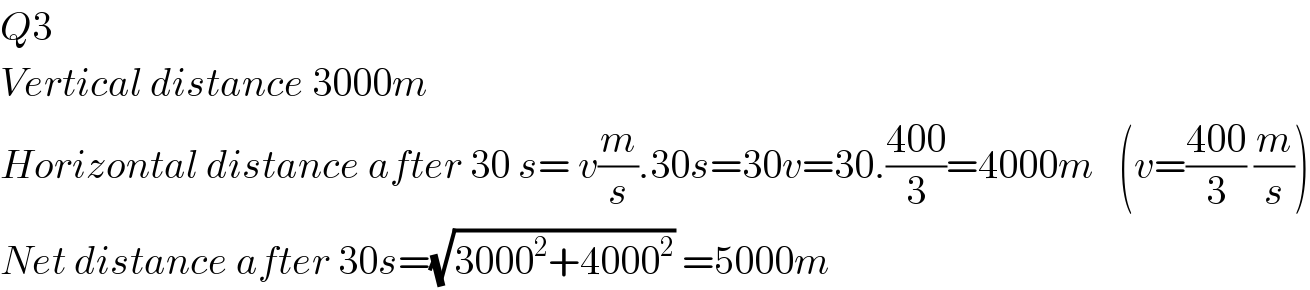 Q3   Vertical distance 3000m  Horizontal distance after 30 s= v(m/s).30s=30v=30.((400)/3)=4000m   (v=((400)/3) (m/s))  Net distance after 30s=(√(3000^2 +4000^2 )) =5000m  