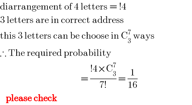 diarrangement of 4 letters = !4  3 letters are in correct address  this 3 letters can be choose in C_3 ^7  ways  ∴ The required probability                                            = ((!4×C_3 ^7 )/(7!)) = (1/(16))     please check  