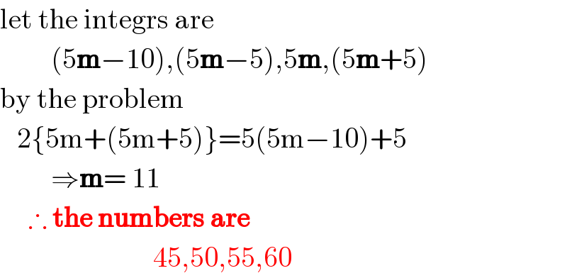 let the integrs are           (5m−10),(5m−5),5m,(5m+5)  by the problem     2{5m+(5m+5)}=5(5m−10)+5           ⇒m= 11       ∴ the numbers are                             45,50,55,60  