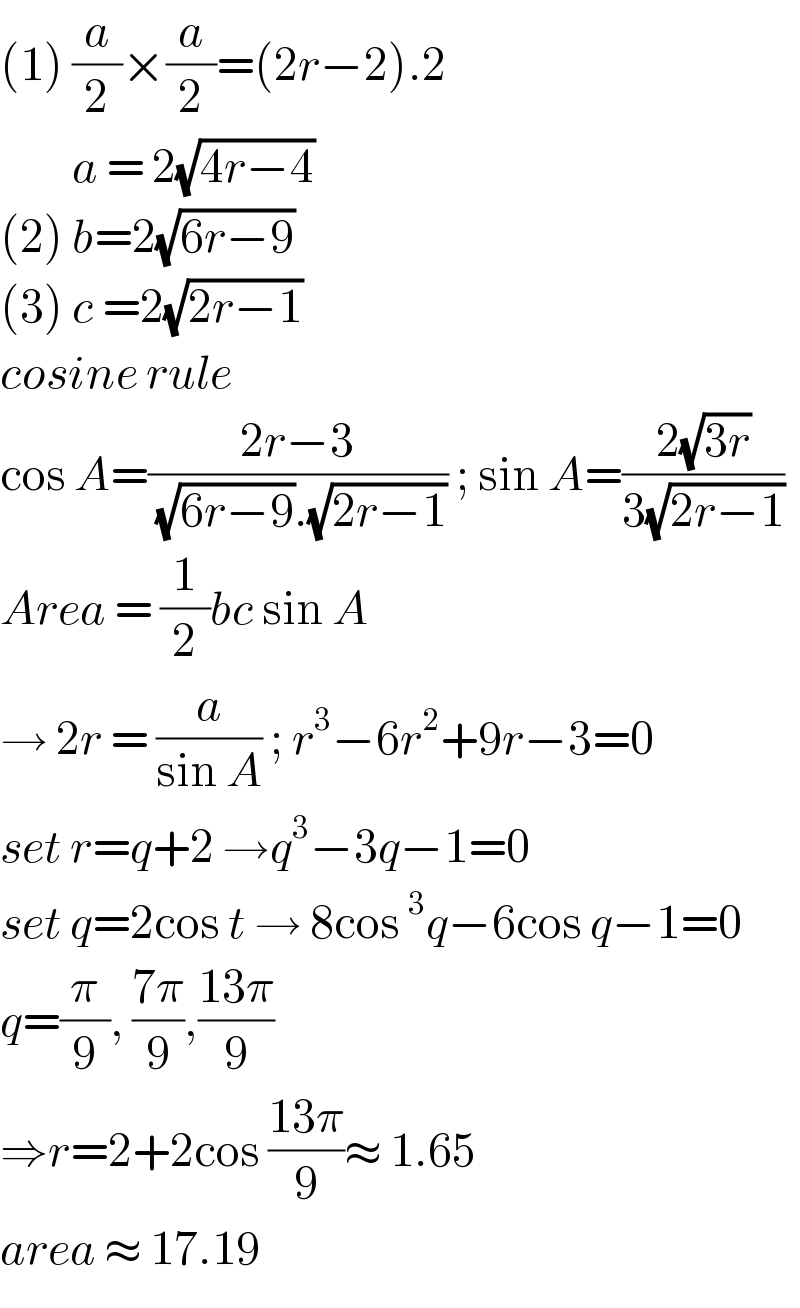 (1) (a/2)×(a/2)=(2r−2).2           a = 2(√(4r−4))  (2) b=2(√(6r−9))  (3) c =2(√(2r−1))  cosine rule  cos A=((2r−3)/( (√(6r−9)).(√(2r−1)))) ; sin A=((2(√(3r)))/(3(√(2r−1))))  Area = (1/2)bc sin A  → 2r = (a/(sin A)) ; r^3 −6r^2 +9r−3=0  set r=q+2 →q^3 −3q−1=0  set q=2cos t → 8cos ^3 q−6cos q−1=0  q=(π/9), ((7π)/9),((13π)/9)  ⇒r=2+2cos ((13π)/9)≈ 1.65  area ≈ 17.19  